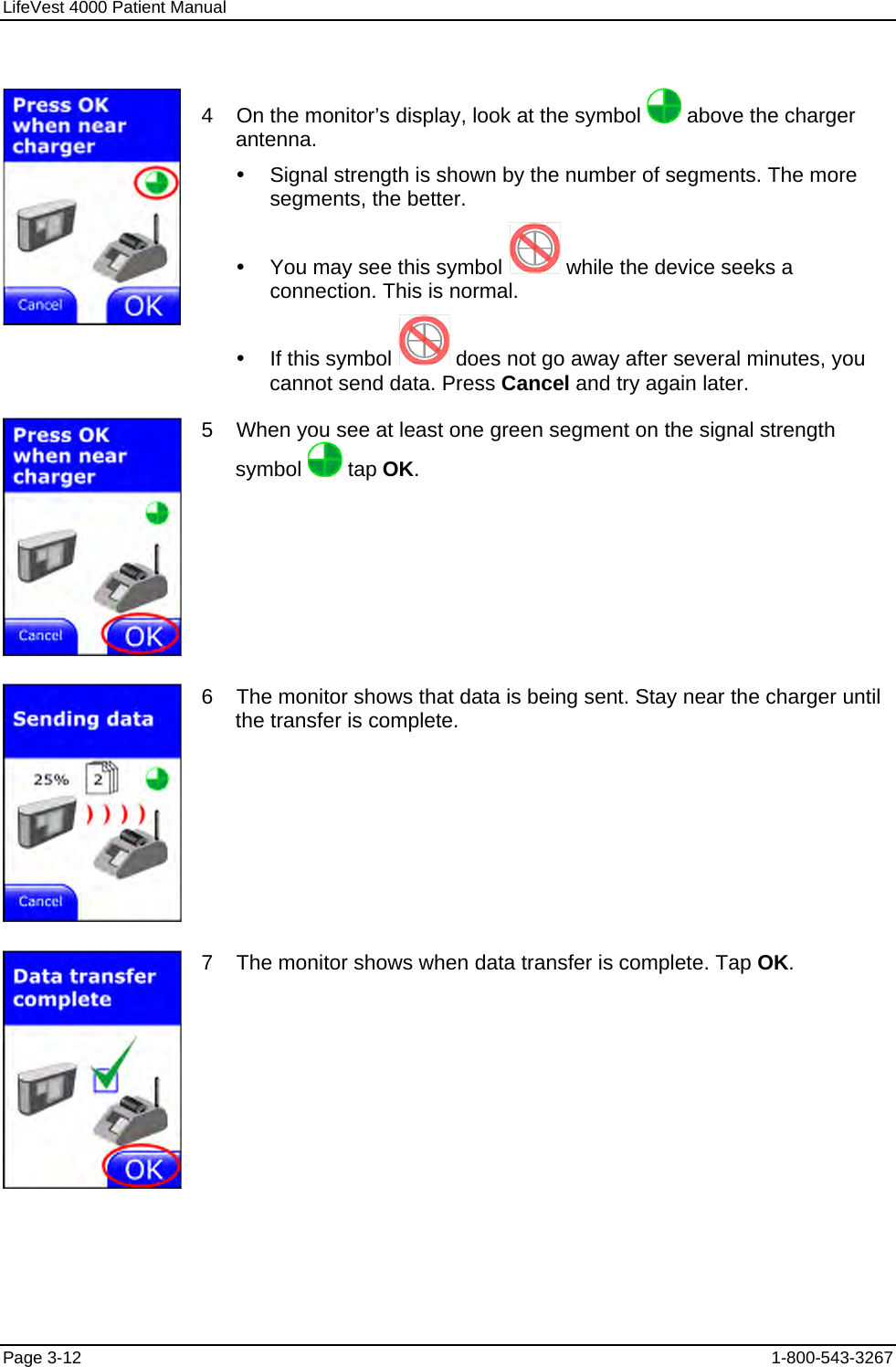 LifeVest 4000 Patient Manual  4    On the monitor’s display, look at the symbol   above the charger antenna. y  Signal strength is shown by the number of segments. The more segments, the better. y  You may see this symbol   while the device seeks a connection. This is normal. y  If this symbol   does not go away after several minutes, you cannot send data. Press Cancel and try again later.  5    When you see at least one green segment on the signal strength symbol   tap OK.  6    The monitor shows that data is being sent. Stay near the charger until the transfer is complete.  7    The monitor shows when data transfer is complete. Tap OK. Page 3-12  1-800-543-3267 