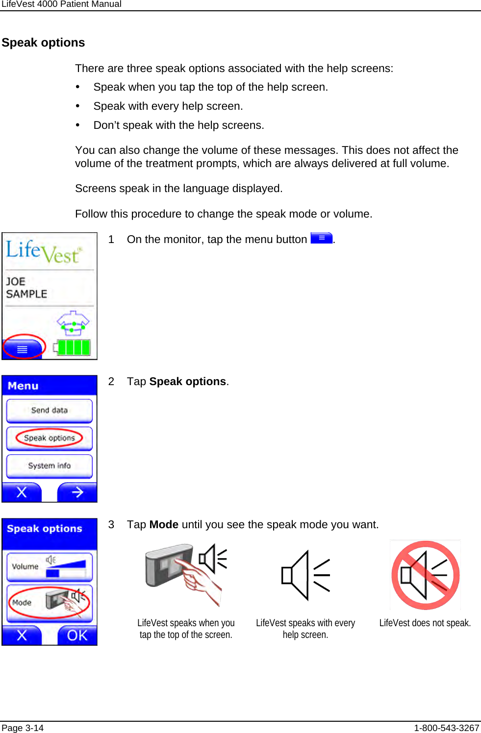 LifeVest 4000 Patient Manual Speak options There are three speak options associated with the help screens: y  Speak when you tap the top of the help screen. y  Speak with every help screen. y  Don’t speak with the help screens. You can also change the volume of these messages. This does not affect the volume of the treatment prompts, which are always delivered at full volume. Screens speak in the language displayed. Follow this procedure to change the speak mode or volume.  1    On the monitor, tap the menu button  .  2    Tap Speak options. 3    Tap Mode until you see the speak mode you want.        LifeVest speaks when you tap the top of the screen.  LifeVest speaks with every help screen.  LifeVest does not speak. Page 3-14  1-800-543-3267 