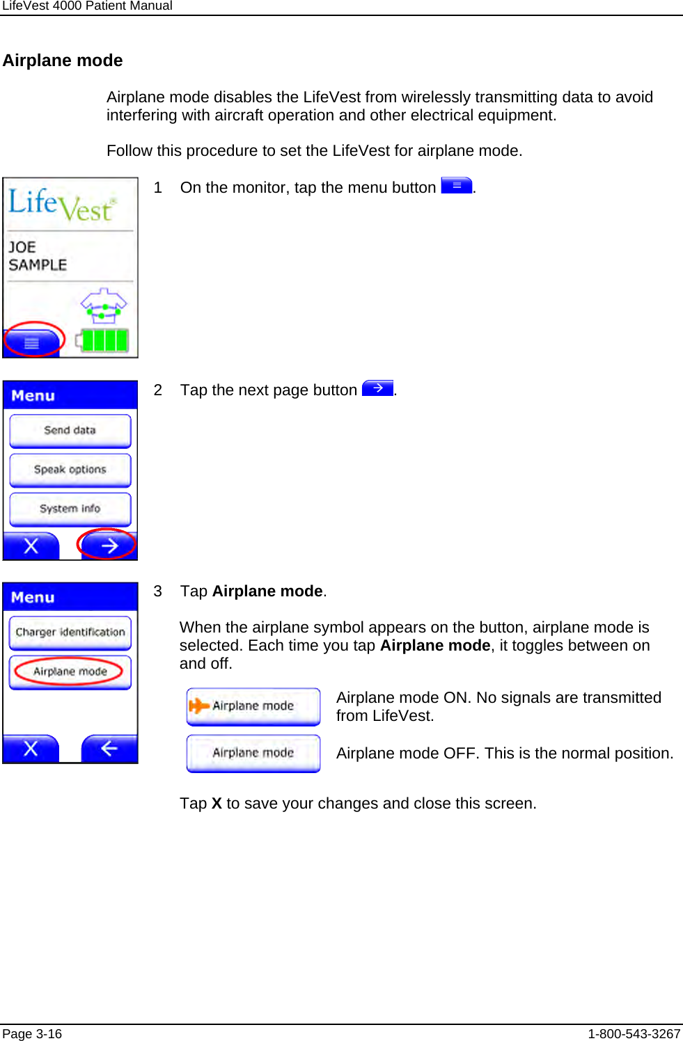 LifeVest 4000 Patient Manual Airplane mode Airplane mode disables the LifeVest from wirelessly transmitting data to avoid interfering with aircraft operation and other electrical equipment. Follow this procedure to set the LifeVest for airplane mode.  1    On the monitor, tap the menu button  .  2    Tap the next page button  . 3    Tap Airplane mode. When the airplane symbol appears on the button, airplane mode is selected. Each time you tap Airplane mode, it toggles between on and off.   Airplane mode ON. No signals are transmitted from LifeVest.   Airplane mode OFF. This is the normal position.  Tap X to save your changes and close this screen. Page 3-16  1-800-543-3267 