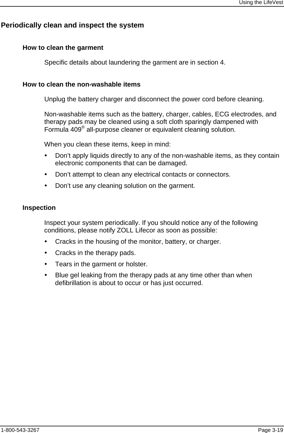 Using the LifeVest Periodically clean and inspect the system How to clean the garment Specific details about laundering the garment are in section 4. How to clean the non-washable items Unplug the battery charger and disconnect the power cord before cleaning. Non-washable items such as the battery, charger, cables, ECG electrodes, and therapy pads may be cleaned using a soft cloth sparingly dampened with Formula 409® all-purpose cleaner or equivalent cleaning solution. When you clean these items, keep in mind: y  Don’t apply liquids directly to any of the non-washable items, as they contain electronic components that can be damaged. y  Don’t attempt to clean any electrical contacts or connectors. y  Don’t use any cleaning solution on the garment. Inspection Inspect your system periodically. If you should notice any of the following conditions, please notify ZOLL Lifecor as soon as possible: y  Cracks in the housing of the monitor, battery, or charger. y  Cracks in the therapy pads. y  Tears in the garment or holster. y  Blue gel leaking from the therapy pads at any time other than when defibrillation is about to occur or has just occurred. 1-800-543-3267  Page 3-19 