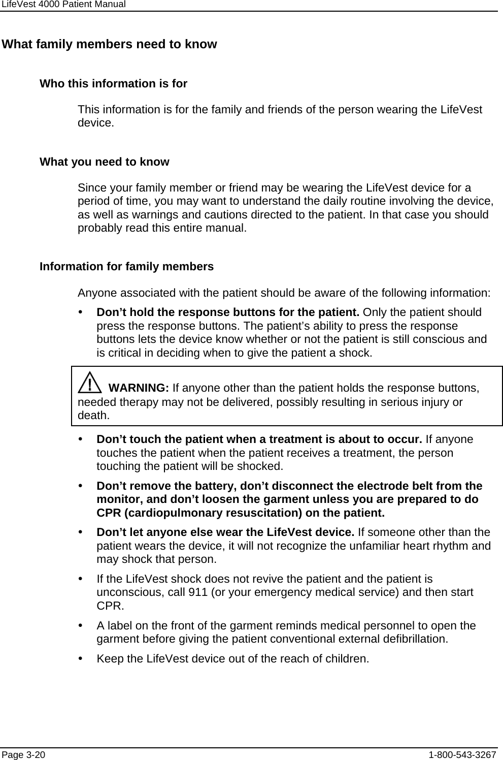 LifeVest 4000 Patient Manual What family members need to know Who this information is for This information is for the family and friends of the person wearing the LifeVest device. What you need to know Since your family member or friend may be wearing the LifeVest device for a period of time, you may want to understand the daily routine involving the device, as well as warnings and cautions directed to the patient. In that case you should probably read this entire manual. Information for family members Anyone associated with the patient should be aware of the following information: y Don’t hold the response buttons for the patient. Only the patient should press the response buttons. The patient’s ability to press the response buttons lets the device know whether or not the patient is still conscious and is critical in deciding when to give the patient a shock.   WARNING: If anyone other than the patient holds the response buttons, needed therapy may not be delivered, possibly resulting in serious injury or death. y Don’t touch the patient when a treatment is about to occur. If anyone touches the patient when the patient receives a treatment, the person touching the patient will be shocked. y Don’t remove the battery, don’t disconnect the electrode belt from the monitor, and don’t loosen the garment unless you are prepared to do CPR (cardiopulmonary resuscitation) on the patient. y Don’t let anyone else wear the LifeVest device. If someone other than the patient wears the device, it will not recognize the unfamiliar heart rhythm and may shock that person. y  If the LifeVest shock does not revive the patient and the patient is unconscious, call 911 (or your emergency medical service) and then start CPR. y  A label on the front of the garment reminds medical personnel to open the garment before giving the patient conventional external defibrillation. y  Keep the LifeVest device out of the reach of children. Page 3-20  1-800-543-3267 