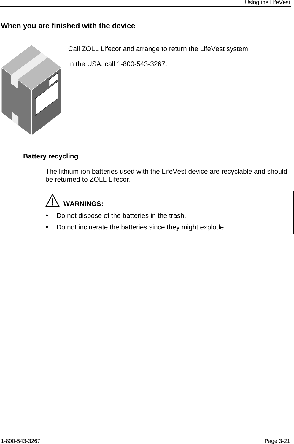 Using the LifeVest When you are finished with the device  Call ZOLL Lifecor and arrange to return the LifeVest system. In the USA, call 1-800-543-3267. Battery recycling The lithium-ion batteries used with the LifeVest device are recyclable and should be returned to ZOLL Lifecor.   WARNINGS: y  Do not dispose of the batteries in the trash. y  Do not incinerate the batteries since they might explode. 1-800-543-3267  Page 3-21 