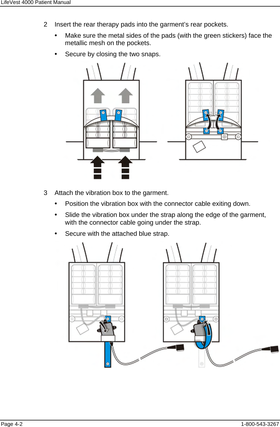 LifeVest 4000 Patient Manual 2    Insert the rear therapy pads into the garment’s rear pockets. y  Make sure the metal sides of the pads (with the green stickers) face the metallic mesh on the pockets. y  Secure by closing the two snaps.  3    Attach the vibration box to the garment. y  Position the vibration box with the connector cable exiting down. y  Slide the vibration box under the strap along the edge of the garment, with the connector cable going under the strap. y  Secure with the attached blue strap.  Page 4-2  1-800-543-3267 