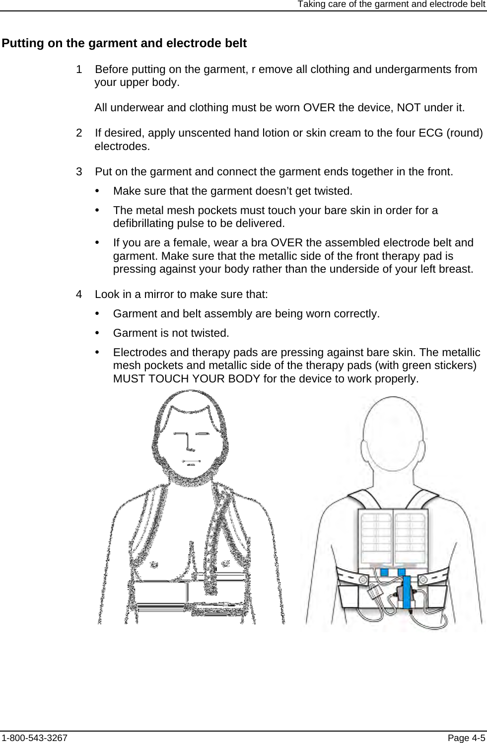 Taking care of the garment and electrode belt Putting on the garment and electrode belt 1    Before putting on the garment, r emove all clothing and undergarments from your upper body. All underwear and clothing must be worn OVER the device, NOT under it. 2    If desired, apply unscented hand lotion or skin cream to the four ECG (round) electrodes. 3    Put on the garment and connect the garment ends together in the front. y  Make sure that the garment doesn’t get twisted. y  The metal mesh pockets must touch your bare skin in order for a defibrillating pulse to be delivered. y  If you are a female, wear a bra OVER the assembled electrode belt and garment. Make sure that the metallic side of the front therapy pad is pressing against your body rather than the underside of your left breast. 4    Look in a mirror to make sure that: y  Garment and belt assembly are being worn correctly. y  Garment is not twisted. y  Electrodes and therapy pads are pressing against bare skin. The metallic mesh pockets and metallic side of the therapy pads (with green stickers) MUST TOUCH YOUR BODY for the device to work properly.    1-800-543-3267  Page 4-5 