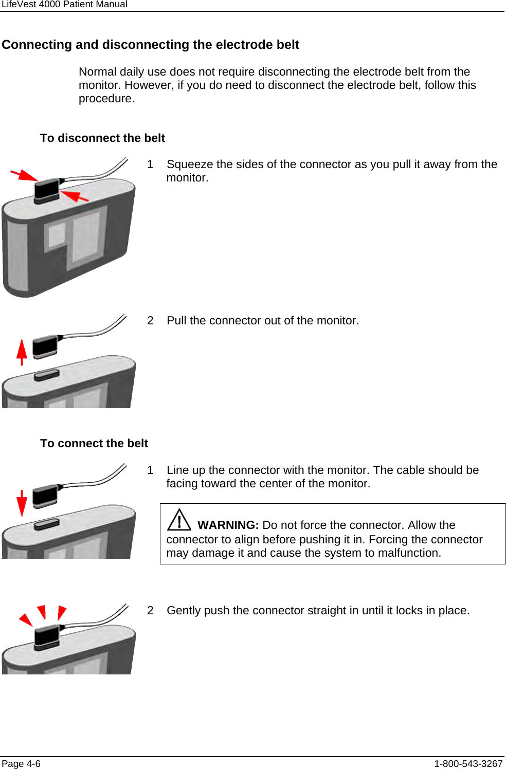 LifeVest 4000 Patient Manual Connecting and disconnecting the electrode belt Normal daily use does not require disconnecting the electrode belt from the monitor. However, if you do need to disconnect the electrode belt, follow this procedure. To disconnect the belt  1    Squeeze the sides of the connector as you pull it away from the monitor.  2    Pull the connector out of the monitor. To connect the belt  1    Line up the connector with the monitor. The cable should be facing toward the center of the monitor.   WARNING: Do not force the connector. Allow the connector to align before pushing it in. Forcing the connector may damage it and cause the system to malfunction.   2    Gently push the connector straight in until it locks in place. Page 4-6  1-800-543-3267 