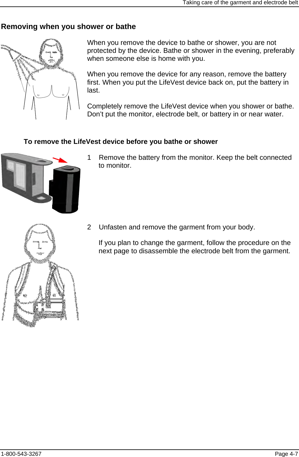 Taking care of the garment and electrode belt Removing when you shower or bathe  When you remove the device to bathe or shower, you are not protected by the device. Bathe or shower in the evening, preferably when someone else is home with you. When you remove the device for any reason, remove the battery first. When you put the LifeVest device back on, put the battery in last. Completely remove the LifeVest device when you shower or bathe. Don’t put the monitor, electrode belt, or battery in or near water. To remove the LifeVest device before you bathe or shower  1    Remove the battery from the monitor. Keep the belt connected to monitor.  2    Unfasten and remove the garment from your body. If you plan to change the garment, follow the procedure on the next page to disassemble the electrode belt from the garment. 1-800-543-3267  Page 4-7 