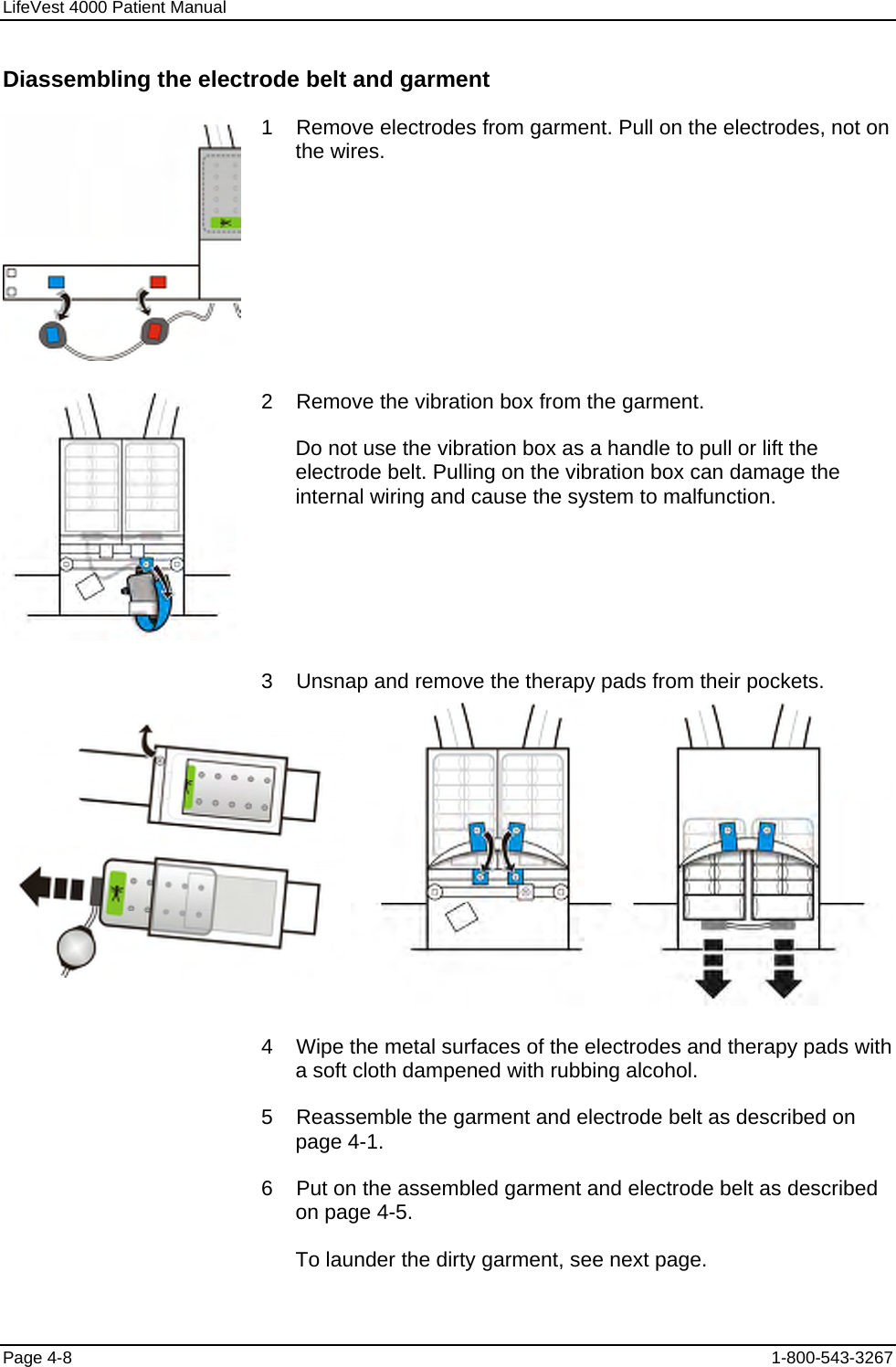 LifeVest 4000 Patient Manual Diassembling the electrode belt and garment  1    Remove electrodes from garment. Pull on the electrodes, not on the wires.  2    Remove the vibration box from the garment. Do not use the vibration box as a handle to pull or lift the electrode belt. Pulling on the vibration box can damage the internal wiring and cause the system to malfunction.  3    Unsnap and remove the therapy pads from their pockets.     4    Wipe the metal surfaces of the electrodes and therapy pads with a soft cloth dampened with rubbing alcohol. 5    Reassemble the garment and electrode belt as described on page 4-1. 6    Put on the assembled garment and electrode belt as described on page 4-5. To launder the dirty garment, see next page. Page 4-8  1-800-543-3267 