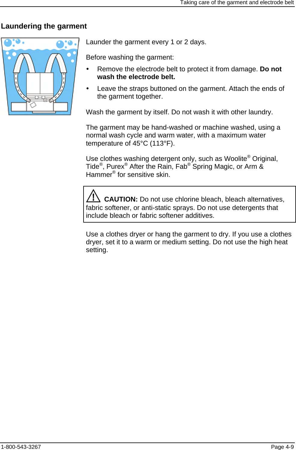 Taking care of the garment and electrode belt Laundering the garment  Launder the garment every 1 or 2 days. Before washing the garment: y  Remove the electrode belt to protect it from damage. Do not wash the electrode belt. y  Leave the straps buttoned on the garment. Attach the ends of the garment together. Wash the garment by itself. Do not wash it with other laundry. The garment may be hand-washed or machine washed, using a normal wash cycle and warm water, with a maximum water temperature of 45°C (113°F). Use clothes washing detergent only, such as Woolite® Original, Tide®, Purex® After the Rain, Fab® Spring Magic, or Arm &amp; Hammer® for sensitive skin.   CAUTION: Do not use chlorine bleach, bleach alternatives, fabric softener, or anti-static sprays. Do not use detergents that include bleach or fabric softener additives. Use a clothes dryer or hang the garment to dry. If you use a clothes dryer, set it to a warm or medium setting. Do not use the high heat setting. 1-800-543-3267  Page 4-9 