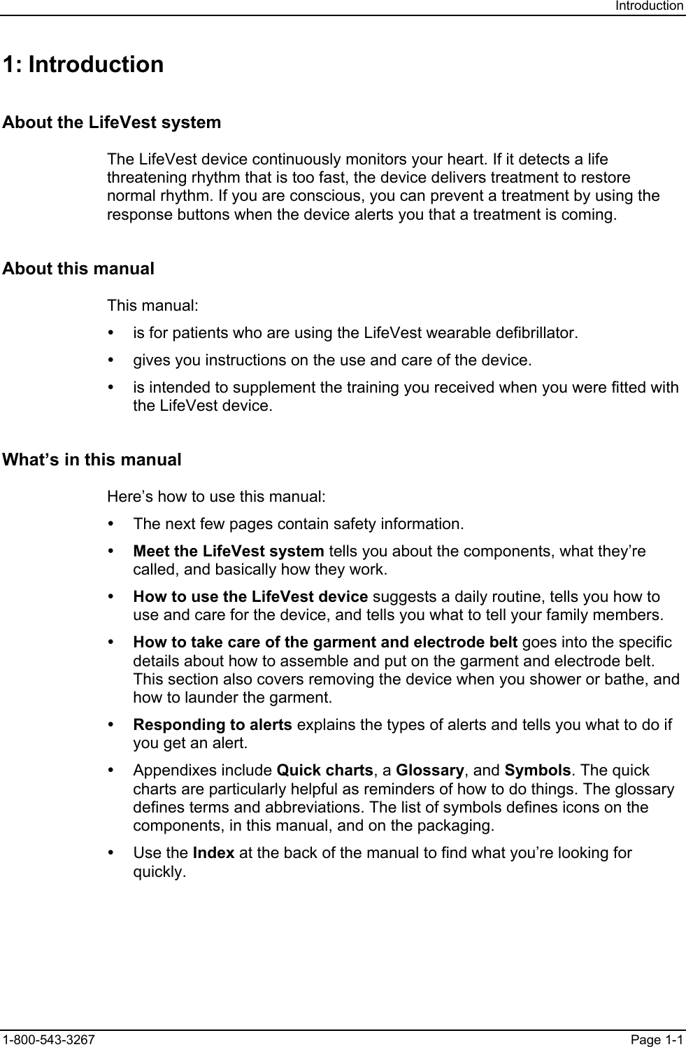 Introduction 1: Introduction About the LifeVest system The LifeVest device continuously monitors your heart. If it detects a life threatening rhythm that is too fast, the device delivers treatment to restore normal rhythm. If you are conscious, you can prevent a treatment by using the response buttons when the device alerts you that a treatment is coming. About this manual This manual: y  is for patients who are using the LifeVest wearable defibrillator. y  gives you instructions on the use and care of the device. y  is intended to supplement the training you received when you were fitted with the LifeVest device. What’s in this manual Here’s how to use this manual: y  The next few pages contain safety information. y Meet the LifeVest system tells you about the components, what they’re called, and basically how they work. y How to use the LifeVest device suggests a daily routine, tells you how to use and care for the device, and tells you what to tell your family members. y How to take care of the garment and electrode belt goes into the specific details about how to assemble and put on the garment and electrode belt. This section also covers removing the device when you shower or bathe, and how to launder the garment. y Responding to alerts explains the types of alerts and tells you what to do if you get an alert. y Appendixes include Quick charts, a Glossary, and Symbols. The quick charts are particularly helpful as reminders of how to do things. The glossary defines terms and abbreviations. The list of symbols defines icons on the components, in this manual, and on the packaging. y Use the Index at the back of the manual to find what you’re looking for quickly. 1-800-543-3267  Page 1-1 