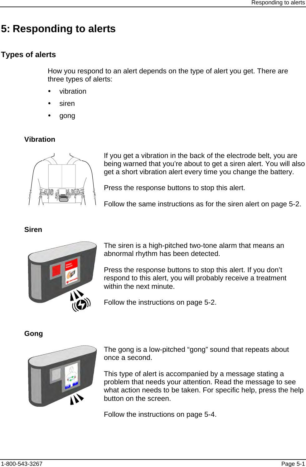 Responding to alerts 5: Responding to alerts Types of alerts How you respond to an alert depends on the type of alert you get. There are three types of alerts: y vibration y siren y gong Vibration  If you get a vibration in the back of the electrode belt, you are being warned that you’re about to get a siren alert. You will also get a short vibration alert every time you change the battery. Press the response buttons to stop this alert. Follow the same instructions as for the siren alert on page 5-2. Siren  The siren is a high-pitched two-tone alarm that means an abnormal rhythm has been detected. Press the response buttons to stop this alert. If you don’t respond to this alert, you will probably receive a treatment within the next minute. Follow the instructions on page 5-2. Gong  The gong is a low-pitched “gong” sound that repeats about once a second. This type of alert is accompanied by a message stating a problem that needs your attention. Read the message to see what action needs to be taken. For specific help, press the help button on the screen. Follow the instructions on page 5-4. 1-800-543-3267  Page 5-1 