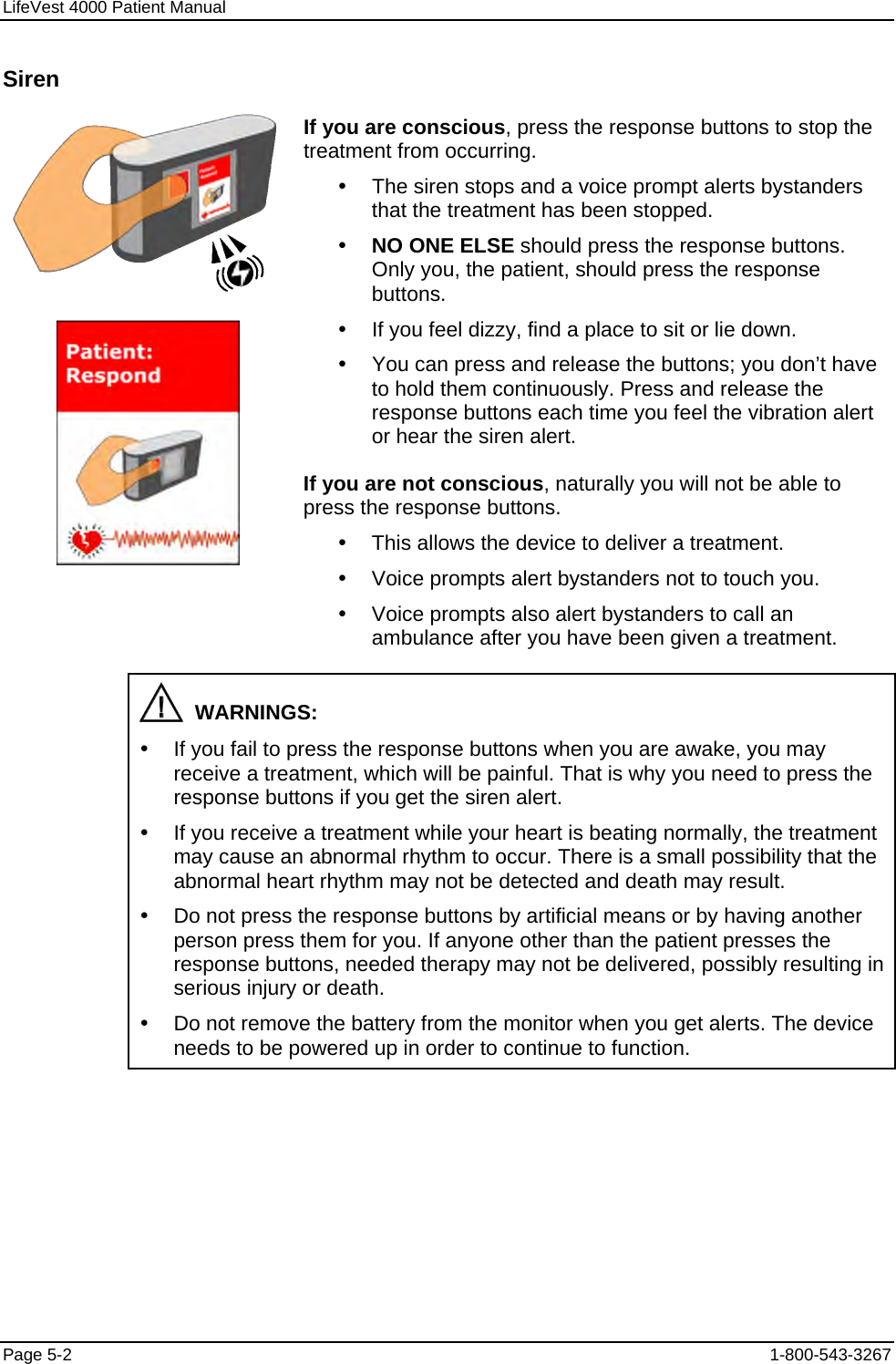 LifeVest 4000 Patient Manual Siren   If you are conscious, press the response buttons to stop the treatment from occurring. y  The siren stops and a voice prompt alerts bystanders that the treatment has been stopped. y NO ONE ELSE should press the response buttons. Only you, the patient, should press the response buttons. y  If you feel dizzy, find a place to sit or lie down. y  You can press and release the buttons; you don’t have to hold them continuously. Press and release the response buttons each time you feel the vibration alert or hear the siren alert. If you are not conscious, naturally you will not be able to press the response buttons. y  This allows the device to deliver a treatment. y  Voice prompts alert bystanders not to touch you. y  Voice prompts also alert bystanders to call an ambulance after you have been given a treatment.   WARNINGS: y  If you fail to press the response buttons when you are awake, you may receive a treatment, which will be painful. That is why you need to press the response buttons if you get the siren alert. y  If you receive a treatment while your heart is beating normally, the treatment may cause an abnormal rhythm to occur. There is a small possibility that the abnormal heart rhythm may not be detected and death may result. y  Do not press the response buttons by artificial means or by having another person press them for you. If anyone other than the patient presses the response buttons, needed therapy may not be delivered, possibly resulting in serious injury or death. y  Do not remove the battery from the monitor when you get alerts. The device needs to be powered up in order to continue to function. Page 5-2  1-800-543-3267 