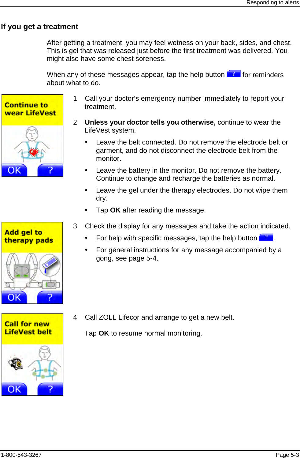 Responding to alerts If you get a treatment  After getting a treatment, you may feel wetness on your back, sides, and chest. This is gel that was released just before the first treatment was delivered. You might also have some chest soreness. When any of these messages appear, tap the help button   for reminders about what to do.  1    Call your doctor’s emergency number immediately to report your treatment. 2    Unless your doctor tells you otherwise, continue to wear the LifeVest system. y  Leave the belt connected. Do not remove the electrode belt or garment, and do not disconnect the electrode belt from the monitor. y  Leave the battery in the monitor. Do not remove the battery. Continue to change and recharge the batteries as normal. y  Leave the gel under the therapy electrodes. Do not wipe them dry. y Tap OK after reading the message.  3    Check the display for any messages and take the action indicated. y  For help with specific messages, tap the help button  . y  For general instructions for any message accompanied by a gong, see page 5-4.  4    Call ZOLL Lifecor and arrange to get a new belt. Tap OK to resume normal monitoring. 1-800-543-3267  Page 5-3 