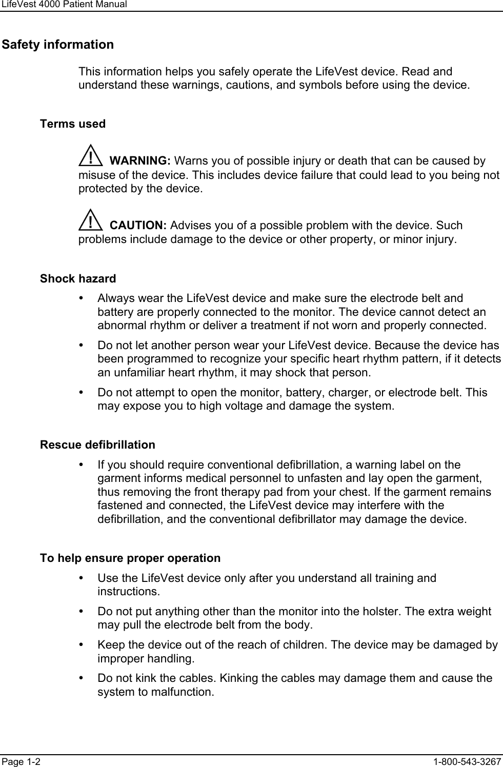 LifeVest 4000 Patient Manual Safety information This information helps you safely operate the LifeVest device. Read and understand these warnings, cautions, and symbols before using the device. Terms used   WARNING: Warns you of possible injury or death that can be caused by misuse of the device. This includes device failure that could lead to you being not protected by the device.   CAUTION: Advises you of a possible problem with the device. Such problems include damage to the device or other property, or minor injury. Shock hazard y  Always wear the LifeVest device and make sure the electrode belt and battery are properly connected to the monitor. The device cannot detect an abnormal rhythm or deliver a treatment if not worn and properly connected. y  Do not let another person wear your LifeVest device. Because the device has been programmed to recognize your specific heart rhythm pattern, if it detects an unfamiliar heart rhythm, it may shock that person. y  Do not attempt to open the monitor, battery, charger, or electrode belt. This may expose you to high voltage and damage the system. Rescue defibrillation y  If you should require conventional defibrillation, a warning label on the garment informs medical personnel to unfasten and lay open the garment, thus removing the front therapy pad from your chest. If the garment remains fastened and connected, the LifeVest device may interfere with the defibrillation, and the conventional defibrillator may damage the device. To help ensure proper operation y  Use the LifeVest device only after you understand all training and instructions. y  Do not put anything other than the monitor into the holster. The extra weight may pull the electrode belt from the body. y  Keep the device out of the reach of children. The device may be damaged by improper handling. y  Do not kink the cables. Kinking the cables may damage them and cause the system to malfunction. Page 1-2  1-800-543-3267 