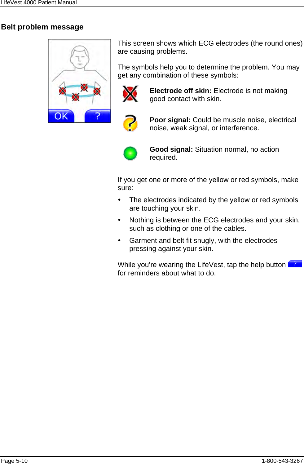 LifeVest 4000 Patient Manual Belt problem message This screen shows which ECG electrodes (the round ones) are causing problems. The symbols help you to determine the problem. You may get any combination of these symbols:  Electrode off skin: Electrode is not making good contact with skin.   Poor signal: Could be muscle noise, electrical noise, weak signal, or interference.   Good signal: Situation normal, no action required.   If you get one or more of the yellow or red symbols, make sure: y  The electrodes indicated by the yellow or red symbols are touching your skin. y  Nothing is between the ECG electrodes and your skin, such as clothing or one of the cables. y  Garment and belt fit snugly, with the electrodes pressing against your skin. While you’re wearing the LifeVest, tap the help button   for reminders about what to do. Page 5-10  1-800-543-3267 