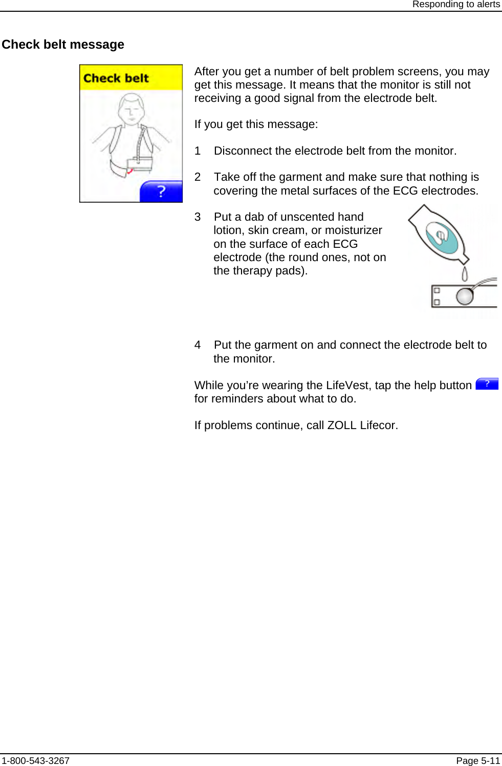 Responding to alerts Check belt message After you get a number of belt problem screens, you may get this message. It means that the monitor is still not receiving a good signal from the electrode belt. If you get this message: 1    Disconnect the electrode belt from the monitor. 2    Take off the garment and make sure that nothing is covering the metal surfaces of the ECG electrodes. 3    Put a dab of unscented hand lotion, skin cream, or moisturizer on the surface of each ECG electrode (the round ones, not on the therapy pads).    4    Put the garment on and connect the electrode belt to the monitor. While you’re wearing the LifeVest, tap the help button   for reminders about what to do. If problems continue, call ZOLL Lifecor. 1-800-543-3267  Page 5-11 