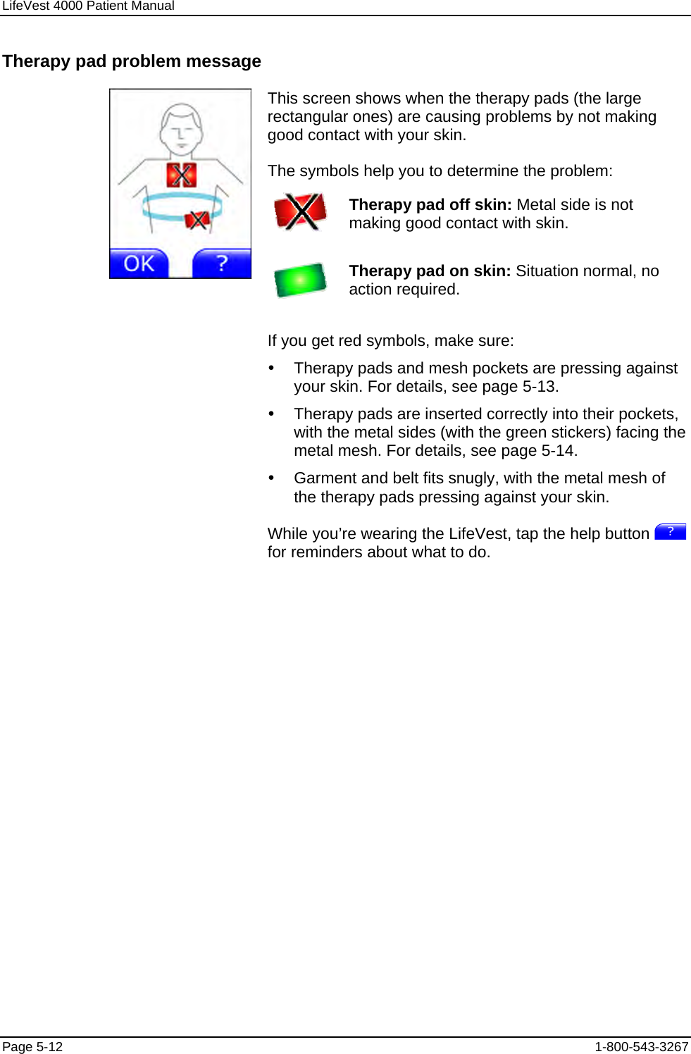 LifeVest 4000 Patient Manual Therapy pad problem message This screen shows when the therapy pads (the large rectangular ones) are causing problems by not making good contact with your skin. The symbols help you to determine the problem:  Therapy pad off skin: Metal side is not making good contact with skin.   Therapy pad on skin: Situation normal, no action required.  If you get red symbols, make sure: y  Therapy pads and mesh pockets are pressing against your skin. For details, see page 5-13. y  Therapy pads are inserted correctly into their pockets, with the metal sides (with the green stickers) facing the metal mesh. For details, see page 5-14. y  Garment and belt fits snugly, with the metal mesh of the therapy pads pressing against your skin. While you’re wearing the LifeVest, tap the help button   for reminders about what to do. Page 5-12  1-800-543-3267 