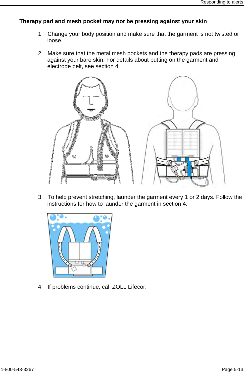 Responding to alerts Therapy pad and mesh pocket may not be pressing against your skin 1    Change your body position and make sure that the garment is not twisted or loose. 2    Make sure that the metal mesh pockets and the therapy pads are pressing against your bare skin. For details about putting on the garment and electrode belt, see section 4.     3    To help prevent stretching, launder the garment every 1 or 2 days. Follow the instructions for how to launder the garment in section 4.  4    If problems continue, call ZOLL Lifecor. 1-800-543-3267  Page 5-13 