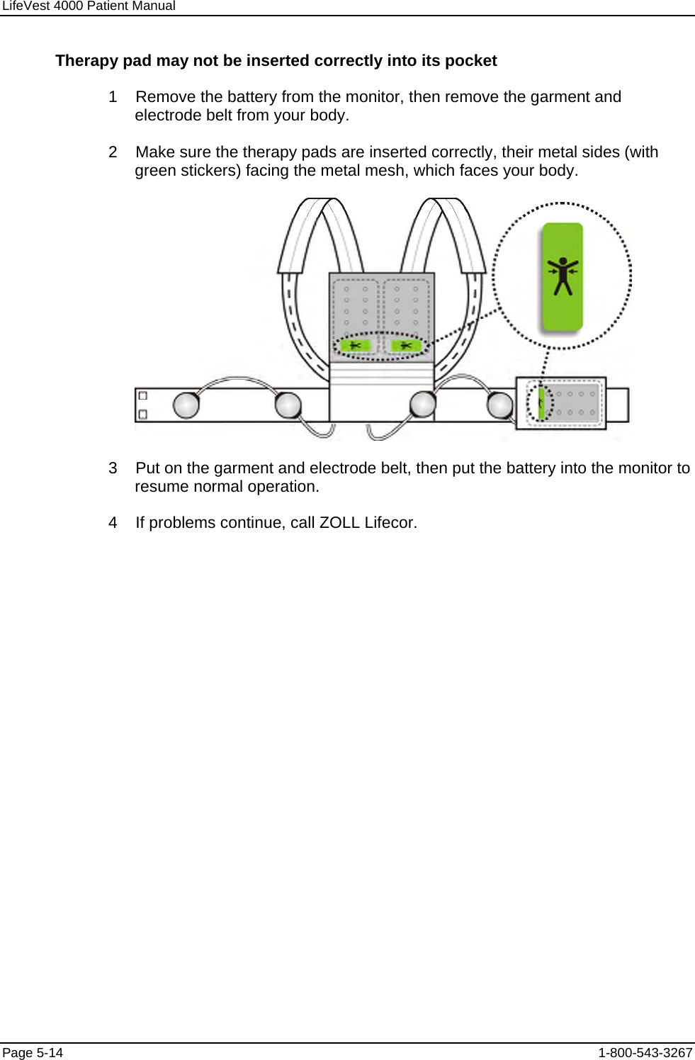 LifeVest 4000 Patient Manual Therapy pad may not be inserted correctly into its pocket 1    Remove the battery from the monitor, then remove the garment and electrode belt from your body. 2    Make sure the therapy pads are inserted correctly, their metal sides (with green stickers) facing the metal mesh, which faces your body.  3    Put on the garment and electrode belt, then put the battery into the monitor to resume normal operation. 4    If problems continue, call ZOLL Lifecor. Page 5-14  1-800-543-3267 