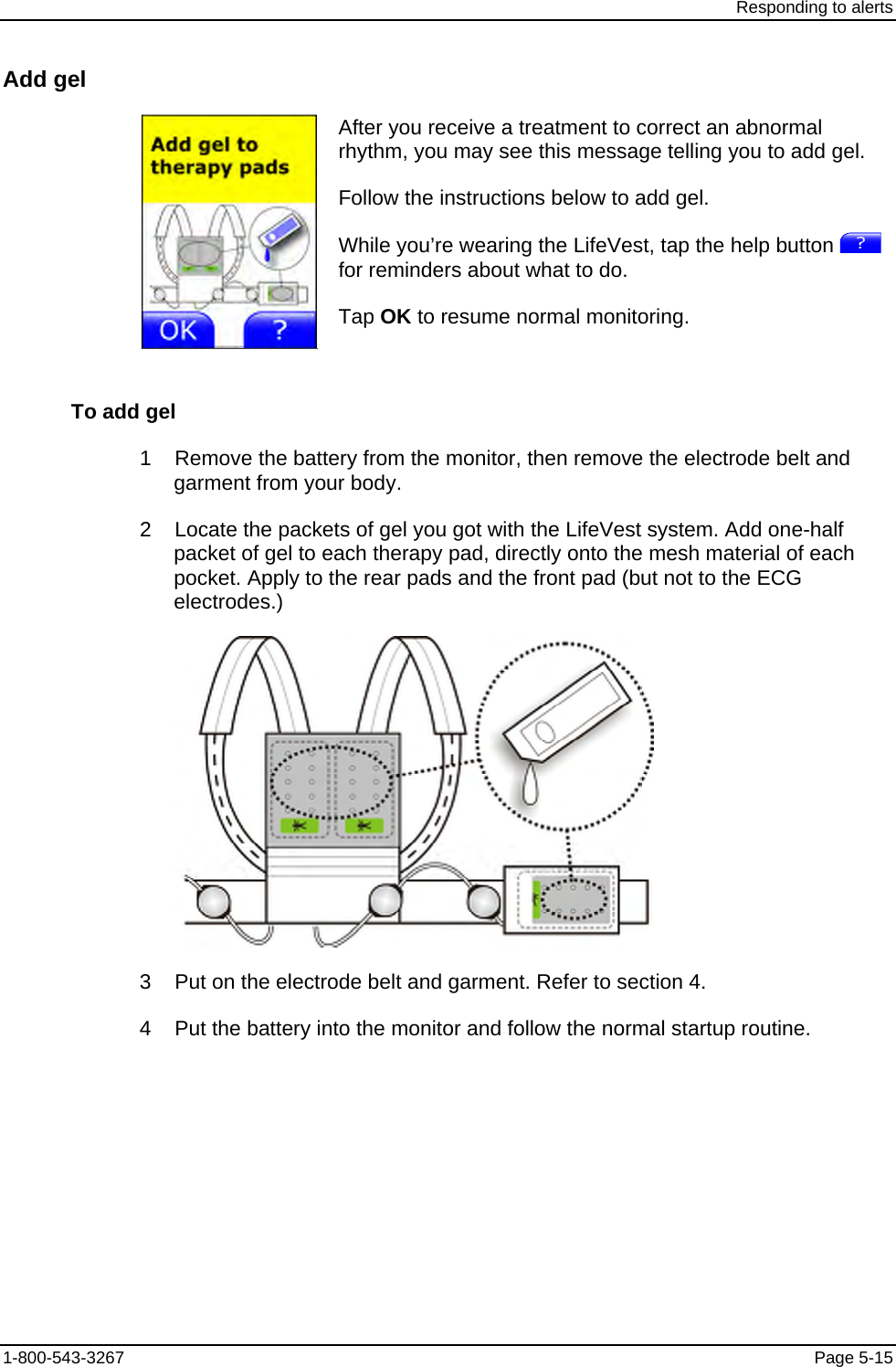 Responding to alerts Add gel  After you receive a treatment to correct an abnormal rhythm, you may see this message telling you to add gel. Follow the instructions below to add gel. While you’re wearing the LifeVest, tap the help button   for reminders about what to do. Tap OK to resume normal monitoring. To add gel 1    Remove the battery from the monitor, then remove the electrode belt and garment from your body. 2    Locate the packets of gel you got with the LifeVest system. Add one-half packet of gel to each therapy pad, directly onto the mesh material of each pocket. Apply to the rear pads and the front pad (but not to the ECG electrodes.)  3    Put on the electrode belt and garment. Refer to section 4. 4    Put the battery into the monitor and follow the normal startup routine. 1-800-543-3267  Page 5-15 