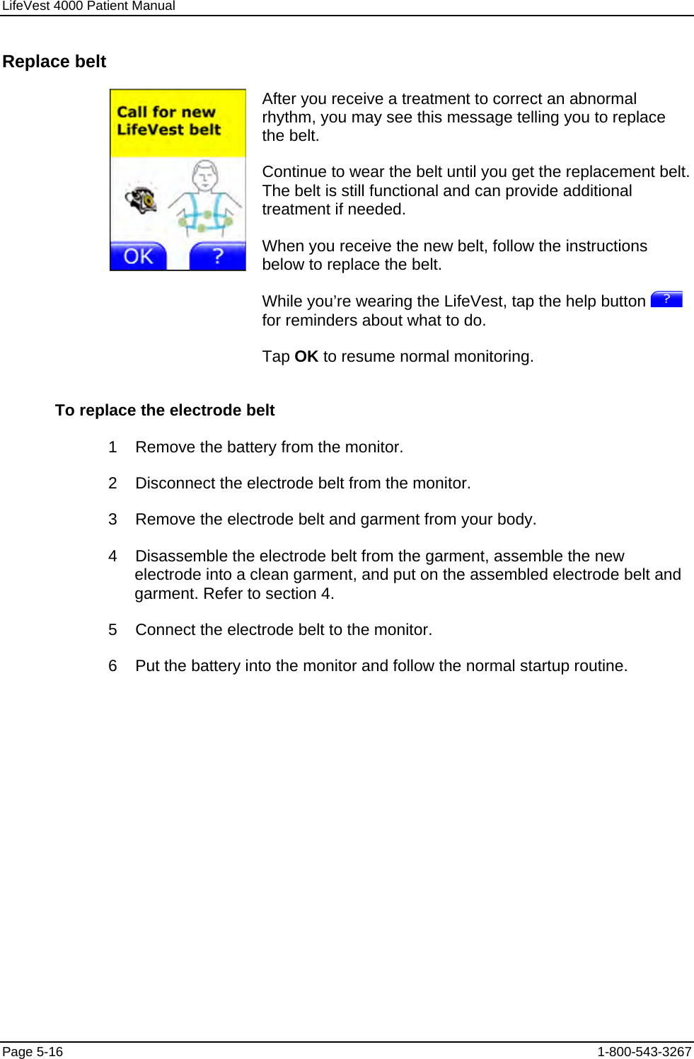 LifeVest 4000 Patient Manual Replace belt  After you receive a treatment to correct an abnormal rhythm, you may see this message telling you to replace the belt. Continue to wear the belt until you get the replacement belt. The belt is still functional and can provide additional treatment if needed. When you receive the new belt, follow the instructions below to replace the belt. While you’re wearing the LifeVest, tap the help button   for reminders about what to do. Tap OK to resume normal monitoring. To replace the electrode belt 1    Remove the battery from the monitor. 2    Disconnect the electrode belt from the monitor. 3    Remove the electrode belt and garment from your body. 4    Disassemble the electrode belt from the garment, assemble the new electrode into a clean garment, and put on the assembled electrode belt and garment. Refer to section 4. 5    Connect the electrode belt to the monitor. 6    Put the battery into the monitor and follow the normal startup routine. Page 5-16  1-800-543-3267 