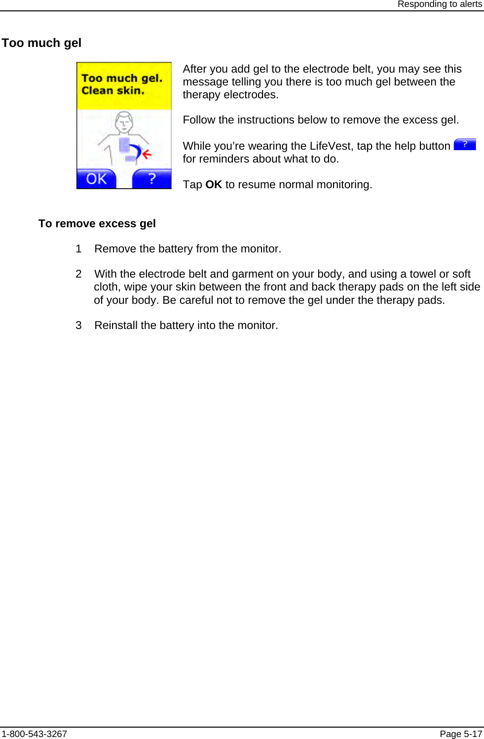 Responding to alerts Too much gel  After you add gel to the electrode belt, you may see this message telling you there is too much gel between the therapy electrodes. Follow the instructions below to remove the excess gel. While you’re wearing the LifeVest, tap the help button   for reminders about what to do. Tap OK to resume normal monitoring. To remove excess gel 1    Remove the battery from the monitor. 2    With the electrode belt and garment on your body, and using a towel or soft cloth, wipe your skin between the front and back therapy pads on the left side of your body. Be careful not to remove the gel under the therapy pads. 3    Reinstall the battery into the monitor. 1-800-543-3267  Page 5-17 