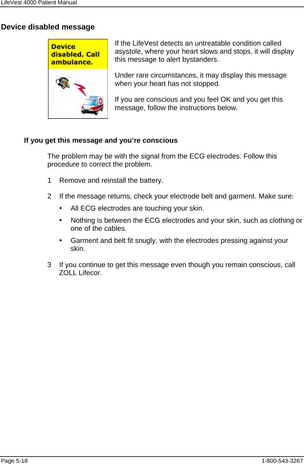 LifeVest 4000 Patient Manual Device disabled message  If the LifeVest detects an untreatable condition called asystole, where your heart slows and stops, it will display this message to alert bystanders. Under rare circumstances, it may display this message when your heart has not stopped. If you are conscious and you feel OK and you get this message, follow the instructions below. If you get this message and you’re conscious The problem may be with the signal from the ECG electrodes. Follow this procedure to correct the problem. 1    Remove and reinstall the battery. 2    If the message returns, check your electrode belt and garment. Make sure: y  All ECG electrodes are touching your skin. y  Nothing is between the ECG electrodes and your skin, such as clothing or one of the cables. y  Garment and belt fit snugly, with the electrodes pressing against your skin. 3    If you continue to get this message even though you remain conscious, call ZOLL Lifecor. Page 5-18  1-800-543-3267 