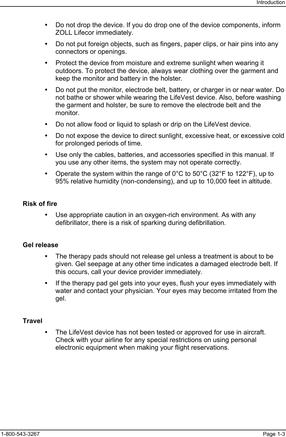 Introduction y  Do not drop the device. If you do drop one of the device components, inform ZOLL Lifecor immediately. y  Do not put foreign objects, such as fingers, paper clips, or hair pins into any connectors or openings. y  Protect the device from moisture and extreme sunlight when wearing it outdoors. To protect the device, always wear clothing over the garment and keep the monitor and battery in the holster. y  Do not put the monitor, electrode belt, battery, or charger in or near water. Do not bathe or shower while wearing the LifeVest device. Also, before washing the garment and holster, be sure to remove the electrode belt and the monitor. y  Do not allow food or liquid to splash or drip on the LifeVest device. y  Do not expose the device to direct sunlight, excessive heat, or excessive cold for prolonged periods of time. y  Use only the cables, batteries, and accessories specified in this manual. If you use any other items, the system may not operate correctly. y  Operate the system within the range of 0°C to 50°C (32°F to 122°F), up to 95% relative humidity (non-condensing), and up to 10,000 feet in altitude. Risk of fire y  Use appropriate caution in an oxygen-rich environment. As with any defibrillator, there is a risk of sparking during defibrillation. Gel release y  The therapy pads should not release gel unless a treatment is about to be given. Gel seepage at any other time indicates a damaged electrode belt. If this occurs, call your device provider immediately. y  If the therapy pad gel gets into your eyes, flush your eyes immediately with water and contact your physician. Your eyes may become irritated from the gel. Travel y  The LifeVest device has not been tested or approved for use in aircraft. Check with your airline for any special restrictions on using personal electronic equipment when making your flight reservations. 1-800-543-3267  Page 1-3 