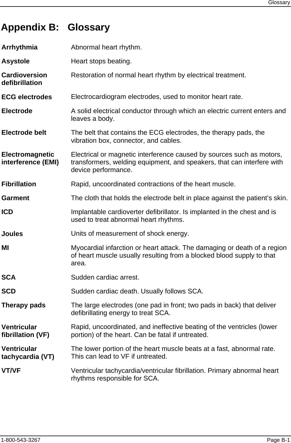 Glossary Appendix B:  Glossary Arrhythmia  Abnormal heart rhythm. Asystole  Heart stops beating. Cardioversion defibrillation  Restoration of normal heart rhythm by electrical treatment. ECG electrodes  Electrocardiogram electrodes, used to monitor heart rate. Electrode  A solid electrical conductor through which an electric current enters and leaves a body. Electrode belt  The belt that contains the ECG electrodes, the therapy pads, the vibration box, connector, and cables. Electromagnetic interference (EMI)  Electrical or magnetic interference caused by sources such as motors, transformers, welding equipment, and speakers, that can interfere with device performance. Fibrillation  Rapid, uncoordinated contractions of the heart muscle. Garment  The cloth that holds the electrode belt in place against the patient’s skin. ICD  Implantable cardioverter defibrillator. Is implanted in the chest and is used to treat abnormal heart rhythms. Joules  Units of measurement of shock energy. MI  Myocardial infarction or heart attack. The damaging or death of a region of heart muscle usually resulting from a blocked blood supply to that area. SCA  Sudden cardiac arrest. SCD  Sudden cardiac death. Usually follows SCA. Therapy pads  The large electrodes (one pad in front; two pads in back) that deliver defibrillating energy to treat SCA. Ventricular fibrillation (VF)  Rapid, uncoordinated, and ineffective beating of the ventricles (lower portion) of the heart. Can be fatal if untreated. Ventricular tachycardia (VT)  The lower portion of the heart muscle beats at a fast, abnormal rate. This can lead to VF if untreated. VT/VF  Ventricular tachycardia/ventricular fibrillation. Primary abnormal heart rhythms responsible for SCA. 1-800-543-3267  Page B-1 