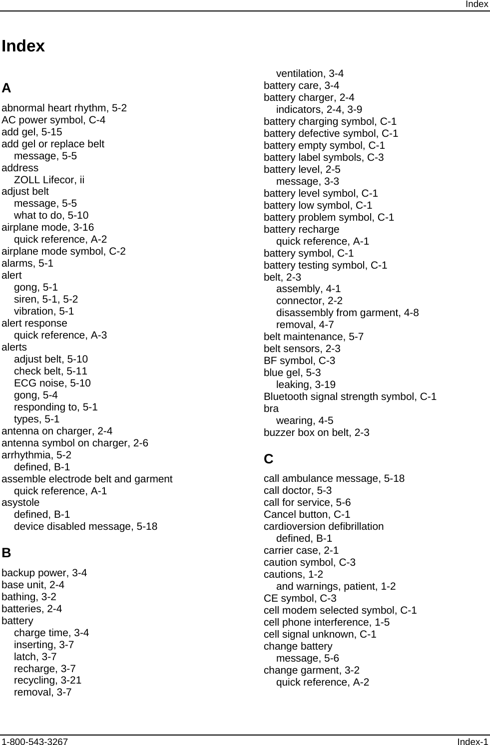 Index Index          A abnormal heart rhythm, 5-2 AC power symbol, C-4 add gel, 5-15 add gel or replace belt message, 5-5 address ZOLL Lifecor, ii adjust belt message, 5-5 what to do, 5-10 airplane mode, 3-16 quick reference, A-2 airplane mode symbol, C-2 alarms, 5-1 alert gong, 5-1 siren, 5-1, 5-2 vibration, 5-1 alert response quick reference, A-3 alerts adjust belt, 5-10 check belt, 5-11 ECG noise, 5-10 gong, 5-4 responding to, 5-1 types, 5-1 antenna on charger, 2-4 antenna symbol on charger, 2-6 arrhythmia, 5-2 defined, B-1 assemble electrode belt and garment quick reference, A-1 asystole defined, B-1 device disabled message, 5-18 B backup power, 3-4 base unit, 2-4 bathing, 3-2 batteries, 2-4 battery charge time, 3-4 inserting, 3-7 latch, 3-7 recharge, 3-7 recycling, 3-21 removal, 3-7 ventilation, 3-4 battery care, 3-4 battery charger, 2-4 indicators, 2-4, 3-9 battery charging symbol, C-1 battery defective symbol, C-1 battery empty symbol, C-1 battery label symbols, C-3 battery level, 2-5 message, 3-3 battery level symbol, C-1 battery low symbol, C-1 battery problem symbol, C-1 battery recharge quick reference, A-1 battery symbol, C-1 battery testing symbol, C-1 belt, 2-3 assembly, 4-1 connector, 2-2 disassembly from garment, 4-8 removal, 4-7 belt maintenance, 5-7 belt sensors, 2-3 BF symbol, C-3 blue gel, 5-3 leaking, 3-19 Bluetooth signal strength symbol, C-1 bra wearing, 4-5 buzzer box on belt, 2-3 C call ambulance message, 5-18 call doctor, 5-3 call for service, 5-6 Cancel button, C-1 cardioversion defibrillation defined, B-1 carrier case, 2-1 caution symbol, C-3 cautions, 1-2 and warnings, patient, 1-2 CE symbol, C-3 cell modem selected symbol, C-1 cell phone interference, 1-5 cell signal unknown, C-1 change battery message, 5-6 change garment, 3-2 quick reference, A-2 1-800-543-3267  Index-1 