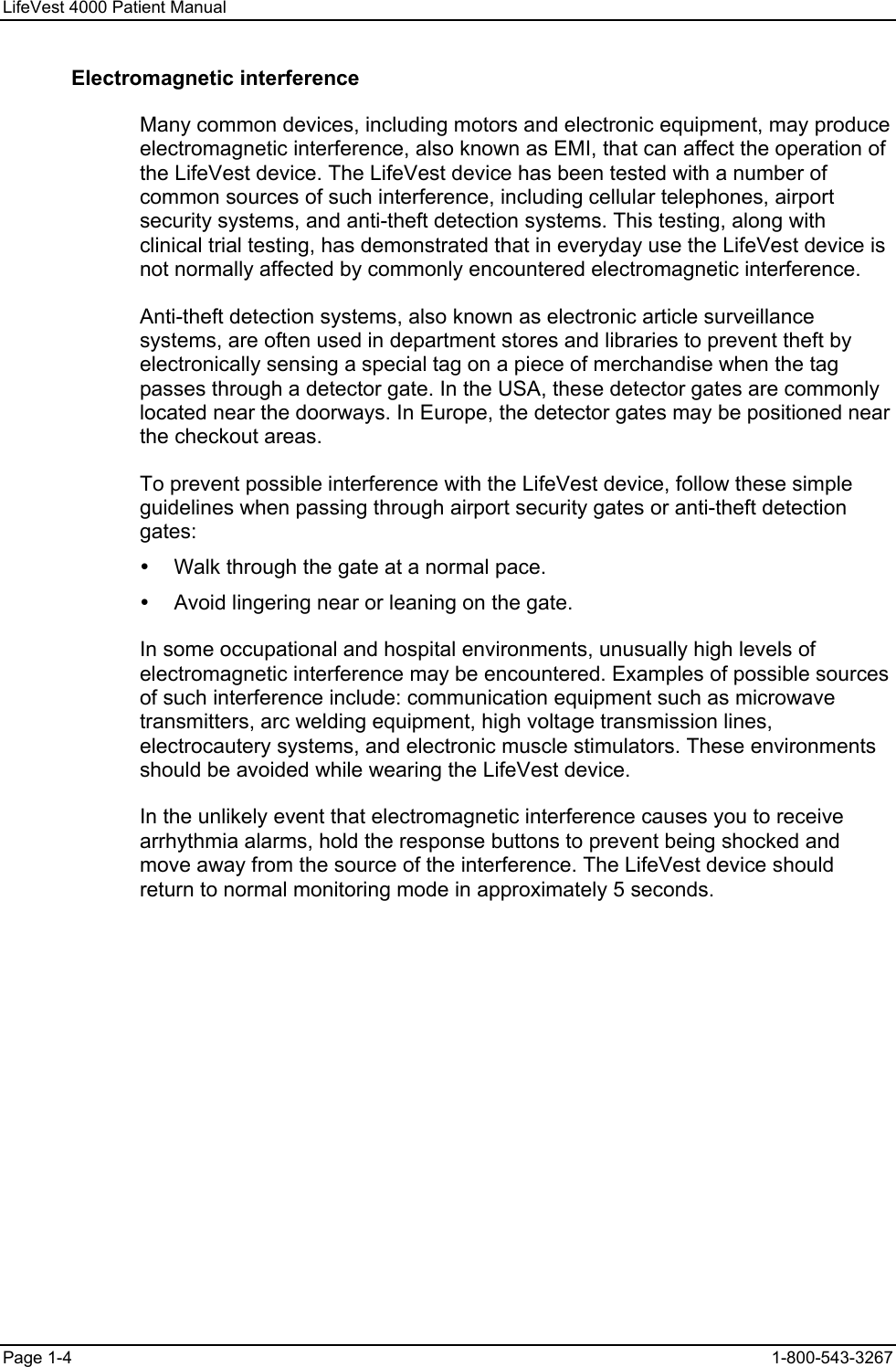 LifeVest 4000 Patient Manual Electromagnetic interference Many common devices, including motors and electronic equipment, may produce electromagnetic interference, also known as EMI, that can affect the operation of the LifeVest device. The LifeVest device has been tested with a number of common sources of such interference, including cellular telephones, airport security systems, and anti-theft detection systems. This testing, along with clinical trial testing, has demonstrated that in everyday use the LifeVest device is not normally affected by commonly encountered electromagnetic interference. Anti-theft detection systems, also known as electronic article surveillance systems, are often used in department stores and libraries to prevent theft by electronically sensing a special tag on a piece of merchandise when the tag passes through a detector gate. In the USA, these detector gates are commonly located near the doorways. In Europe, the detector gates may be positioned near the checkout areas. To prevent possible interference with the LifeVest device, follow these simple guidelines when passing through airport security gates or anti-theft detection gates: y  Walk through the gate at a normal pace. y  Avoid lingering near or leaning on the gate. In some occupational and hospital environments, unusually high levels of electromagnetic interference may be encountered. Examples of possible sources of such interference include: communication equipment such as microwave transmitters, arc welding equipment, high voltage transmission lines, electrocautery systems, and electronic muscle stimulators. These environments should be avoided while wearing the LifeVest device. In the unlikely event that electromagnetic interference causes you to receive arrhythmia alarms, hold the response buttons to prevent being shocked and move away from the source of the interference. The LifeVest device should return to normal monitoring mode in approximately 5 seconds. Page 1-4  1-800-543-3267 