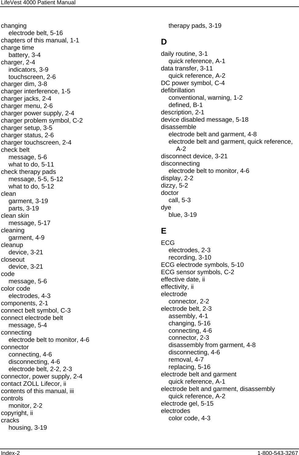 LifeVest 4000 Patient Manual changing electrode belt, 5-16 chapters of this manual, 1-1 charge time battery, 3-4 charger, 2-4 indicators, 3-9 touchscreen, 2-6 charger dim, 3-8 charger interference, 1-5 charger jacks, 2-4 charger menu, 2-6 charger power supply, 2-4 charger problem symbol, C-2 charger setup, 3-5 charger status, 2-6 charger touchscreen, 2-4 check belt message, 5-6 what to do, 5-11 check therapy pads message, 5-5, 5-12 what to do, 5-12 clean garment, 3-19 parts, 3-19 clean skin message, 5-17 cleaning garment, 4-9 cleanup device, 3-21 closeout device, 3-21 code message, 5-6 color code electrodes, 4-3 components, 2-1 connect belt symbol, C-3 connect electrode belt message, 5-4 connecting electrode belt to monitor, 4-6 connector connecting, 4-6 disconnecting, 4-6 electrode belt, 2-2, 2-3 connector, power supply, 2-4 contact ZOLL Lifecor, ii contents of this manual, iii controls monitor, 2-2 copyright, ii cracks housing, 3-19 therapy pads, 3-19 D daily routine, 3-1 quick reference, A-1 data transfer, 3-11 quick reference, A-2 DC power symbol, C-4 defibrillation conventional, warning, 1-2 defined, B-1 description, 2-1 device disabled message, 5-18 disassemble electrode belt and garment, 4-8 electrode belt and garment, quick reference, A-2 disconnect device, 3-21 disconnecting electrode belt to monitor, 4-6 display, 2-2 dizzy, 5-2 doctor call, 5-3 dye blue, 3-19 E ECG electrodes, 2-3 recording, 3-10 ECG electrode symbols, 5-10 ECG sensor symbols, C-2 effective date, ii effectivity, ii electrode connector, 2-2 electrode belt, 2-3 assembly, 4-1 changing, 5-16 connecting, 4-6 connector, 2-3 disassembly from garment, 4-8 disconnecting, 4-6 removal, 4-7 replacing, 5-16 electrode belt and garment quick reference, A-1 electrode belt and garment, disassembly quick reference, A-2 electrode gel, 5-15 electrodes color code, 4-3 Index-2  1-800-543-3267 