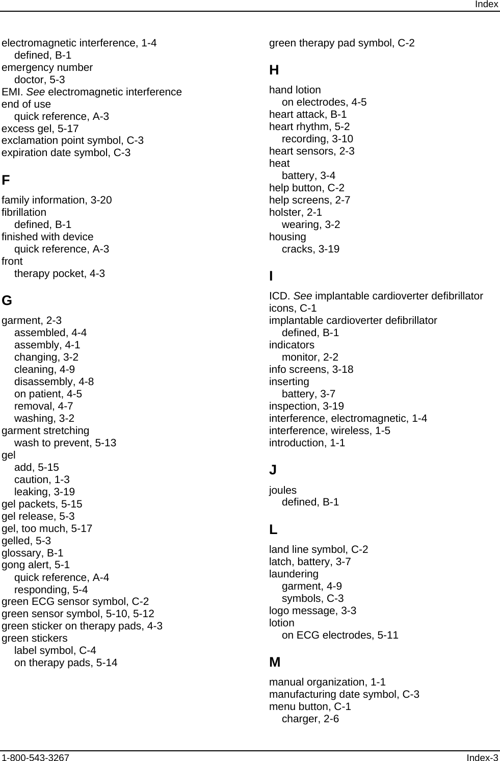 Index electromagnetic interference, 1-4 defined, B-1 emergency number doctor, 5-3 EMI. See electromagnetic interference end of use quick reference, A-3 excess gel, 5-17 exclamation point symbol, C-3 expiration date symbol, C-3 F family information, 3-20 fibrillation defined, B-1 finished with device quick reference, A-3 front therapy pocket, 4-3 G garment, 2-3 assembled, 4-4 assembly, 4-1 changing, 3-2 cleaning, 4-9 disassembly, 4-8 on patient, 4-5 removal, 4-7 washing, 3-2 garment stretching wash to prevent, 5-13 gel add, 5-15 caution, 1-3 leaking, 3-19 gel packets, 5-15 gel release, 5-3 gel, too much, 5-17 gelled, 5-3 glossary, B-1 gong alert, 5-1 quick reference, A-4 responding, 5-4 green ECG sensor symbol, C-2 green sensor symbol, 5-10, 5-12 green sticker on therapy pads, 4-3 green stickers label symbol, C-4 on therapy pads, 5-14 green therapy pad symbol, C-2 H hand lotion on electrodes, 4-5 heart attack, B-1 heart rhythm, 5-2 recording, 3-10 heart sensors, 2-3 heat battery, 3-4 help button, C-2 help screens, 2-7 holster, 2-1 wearing, 3-2 housing cracks, 3-19 I ICD. See implantable cardioverter defibrillator icons, C-1 implantable cardioverter defibrillator defined, B-1 indicators monitor, 2-2 info screens, 3-18 inserting battery, 3-7 inspection, 3-19 interference, electromagnetic, 1-4 interference, wireless, 1-5 introduction, 1-1 J joules defined, B-1 L land line symbol, C-2 latch, battery, 3-7 laundering garment, 4-9 symbols, C-3 logo message, 3-3 lotion on ECG electrodes, 5-11 M manual organization, 1-1 manufacturing date symbol, C-3 menu button, C-1 charger, 2-6 1-800-543-3267  Index-3 