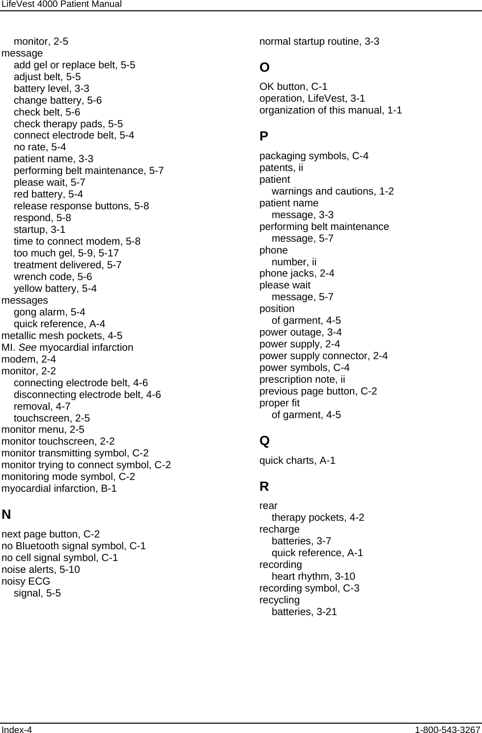 LifeVest 4000 Patient Manual monitor, 2-5 message add gel or replace belt, 5-5 adjust belt, 5-5 battery level, 3-3 change battery, 5-6 check belt, 5-6 check therapy pads, 5-5 connect electrode belt, 5-4 no rate, 5-4 patient name, 3-3 performing belt maintenance, 5-7 please wait, 5-7 red battery, 5-4 release response buttons, 5-8 respond, 5-8 startup, 3-1 time to connect modem, 5-8 too much gel, 5-9, 5-17 treatment delivered, 5-7 wrench code, 5-6 yellow battery, 5-4 messages gong alarm, 5-4 quick reference, A-4 metallic mesh pockets, 4-5 MI. See myocardial infarction modem, 2-4 monitor, 2-2 connecting electrode belt, 4-6 disconnecting electrode belt, 4-6 removal, 4-7 touchscreen, 2-5 monitor menu, 2-5 monitor touchscreen, 2-2 monitor transmitting symbol, C-2 monitor trying to connect symbol, C-2 monitoring mode symbol, C-2 myocardial infarction, B-1 N next page button, C-2 no Bluetooth signal symbol, C-1 no cell signal symbol, C-1 noise alerts, 5-10 noisy ECG signal, 5-5 normal startup routine, 3-3 O OK button, C-1 operation, LifeVest, 3-1 organization of this manual, 1-1 P packaging symbols, C-4 patents, ii patient warnings and cautions, 1-2 patient name message, 3-3 performing belt maintenance message, 5-7 phone number, ii phone jacks, 2-4 please wait message, 5-7 position of garment, 4-5 power outage, 3-4 power supply, 2-4 power supply connector, 2-4 power symbols, C-4 prescription note, ii previous page button, C-2 proper fit of garment, 4-5 Q quick charts, A-1 R rear therapy pockets, 4-2 recharge batteries, 3-7 quick reference, A-1 recording heart rhythm, 3-10 recording symbol, C-3 recycling batteries, 3-21 Index-4  1-800-543-3267 