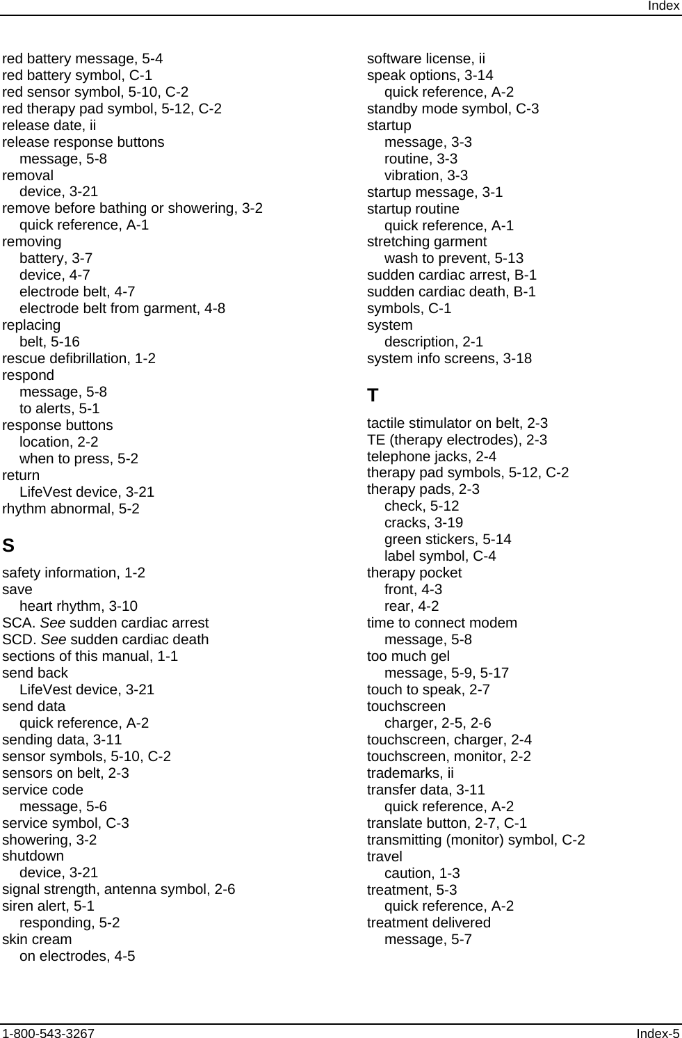 Index red battery message, 5-4 red battery symbol, C-1 red sensor symbol, 5-10, C-2 red therapy pad symbol, 5-12, C-2 release date, ii release response buttons message, 5-8 removal device, 3-21 remove before bathing or showering, 3-2 quick reference, A-1 removing battery, 3-7 device, 4-7 electrode belt, 4-7 electrode belt from garment, 4-8 replacing belt, 5-16 rescue defibrillation, 1-2 respond message, 5-8 to alerts, 5-1 response buttons location, 2-2 when to press, 5-2 return LifeVest device, 3-21 rhythm abnormal, 5-2 S safety information, 1-2 save heart rhythm, 3-10 SCA. See sudden cardiac arrest SCD. See sudden cardiac death sections of this manual, 1-1 send back LifeVest device, 3-21 send data quick reference, A-2 sending data, 3-11 sensor symbols, 5-10, C-2 sensors on belt, 2-3 service code message, 5-6 service symbol, C-3 showering, 3-2 shutdown device, 3-21 signal strength, antenna symbol, 2-6 siren alert, 5-1 responding, 5-2 skin cream on electrodes, 4-5 software license, ii speak options, 3-14 quick reference, A-2 standby mode symbol, C-3 startup message, 3-3 routine, 3-3 vibration, 3-3 startup message, 3-1 startup routine quick reference, A-1 stretching garment wash to prevent, 5-13 sudden cardiac arrest, B-1 sudden cardiac death, B-1 symbols, C-1 system description, 2-1 system info screens, 3-18 T tactile stimulator on belt, 2-3 TE (therapy electrodes), 2-3 telephone jacks, 2-4 therapy pad symbols, 5-12, C-2 therapy pads, 2-3 check, 5-12 cracks, 3-19 green stickers, 5-14 label symbol, C-4 therapy pocket front, 4-3 rear, 4-2 time to connect modem message, 5-8 too much gel message, 5-9, 5-17 touch to speak, 2-7 touchscreen charger, 2-5, 2-6 touchscreen, charger, 2-4 touchscreen, monitor, 2-2 trademarks, ii transfer data, 3-11 quick reference, A-2 translate button, 2-7, C-1 transmitting (monitor) symbol, C-2 travel caution, 1-3 treatment, 5-3 quick reference, A-2 treatment delivered message, 5-7 1-800-543-3267  Index-5 