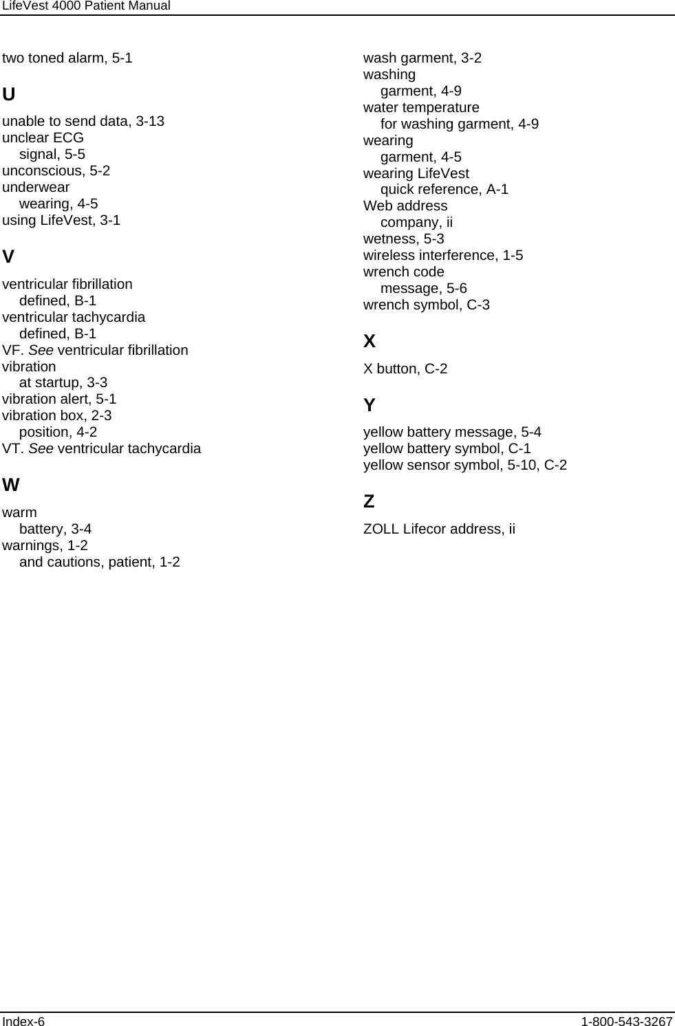 LifeVest 4000 Patient Manual two toned alarm, 5-1 U unable to send data, 3-13 unclear ECG signal, 5-5 unconscious, 5-2 underwear wearing, 4-5 using LifeVest, 3-1 V ventricular fibrillation defined, B-1 ventricular tachycardia defined, B-1 VF. See ventricular fibrillation vibration at startup, 3-3 vibration alert, 5-1 vibration box, 2-3 position, 4-2 VT. See ventricular tachycardia W warm battery, 3-4 warnings, 1-2 and cautions, patient, 1-2 wash garment, 3-2 washing garment, 4-9 water temperature for washing garment, 4-9 wearing garment, 4-5 wearing LifeVest quick reference, A-1 Web address company, ii wetness, 5-3 wireless interference, 1-5 wrench code message, 5-6 wrench symbol, C-3 X X button, C-2 Y yellow battery message, 5-4 yellow battery symbol, C-1 yellow sensor symbol, 5-10, C-2 Z ZOLL Lifecor address, ii Index-6  1-800-543-3267 