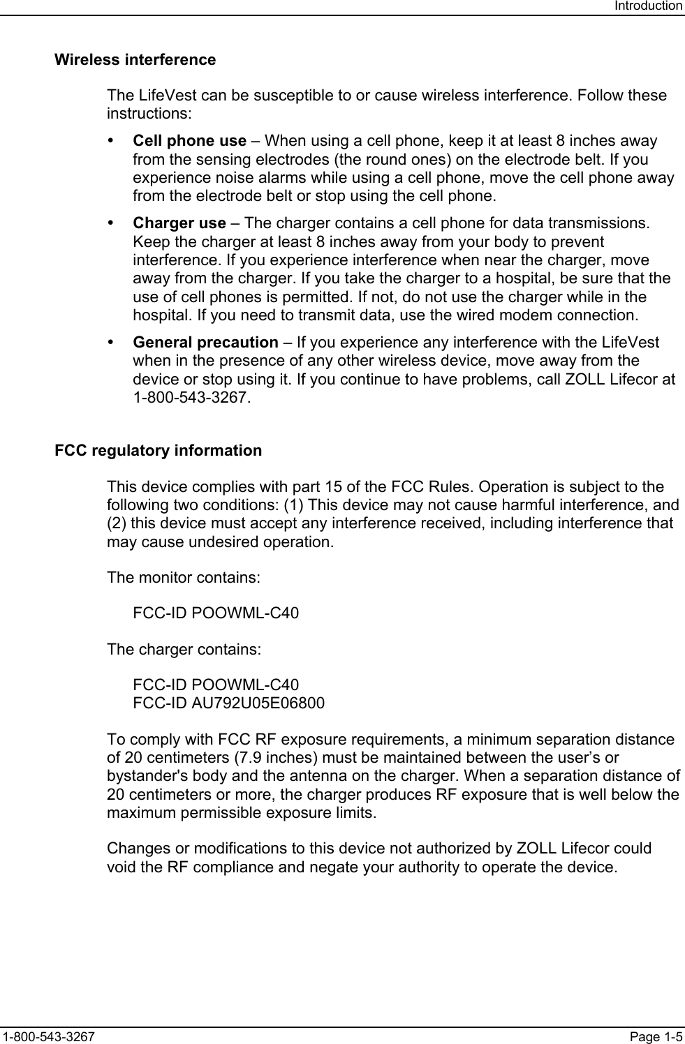 Introduction Wireless interference The LifeVest can be susceptible to or cause wireless interference. Follow these instructions: y Cell phone use – When using a cell phone, keep it at least 8 inches away from the sensing electrodes (the round ones) on the electrode belt. If you experience noise alarms while using a cell phone, move the cell phone away from the electrode belt or stop using the cell phone. y Charger use – The charger contains a cell phone for data transmissions. Keep the charger at least 8 inches away from your body to prevent interference. If you experience interference when near the charger, move away from the charger. If you take the charger to a hospital, be sure that the use of cell phones is permitted. If not, do not use the charger while in the hospital. If you need to transmit data, use the wired modem connection.  y General precaution – If you experience any interference with the LifeVest when in the presence of any other wireless device, move away from the device or stop using it. If you continue to have problems, call ZOLL Lifecor at 1-800-543-3267. FCC regulatory information This device complies with part 15 of the FCC Rules. Operation is subject to the following two conditions: (1) This device may not cause harmful interference, and (2) this device must accept any interference received, including interference that may cause undesired operation. The monitor contains: FCC-ID POOWML-C40 The charger contains: FCC-ID POOWML-C40 FCC-ID AU792U05E06800 To comply with FCC RF exposure requirements, a minimum separation distance of 20 centimeters (7.9 inches) must be maintained between the user’s or bystander&apos;s body and the antenna on the charger. When a separation distance of 20 centimeters or more, the charger produces RF exposure that is well below the maximum permissible exposure limits. Changes or modifications to this device not authorized by ZOLL Lifecor could void the RF compliance and negate your authority to operate the device. 1-800-543-3267  Page 1-5 