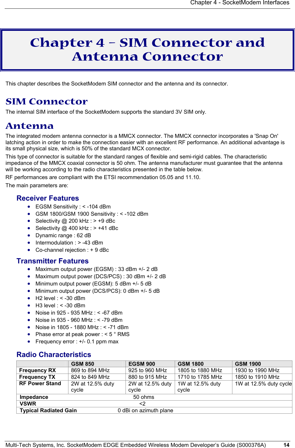 Chapter 4 - SocketModem Interfaces Multi-Tech Systems, Inc. SocketModem EDGE Embedded Wireless Modem Developer’s Guide (S000376A)  14      Chapter 4 – SIM Connector and Antenna Connector    This chapter describes the SocketModem SIM connector and the antenna and its connector.   SIM Connector The internal SIM interface of the SocketModem supports the standard 3V SIM only.   Antenna  The integrated modem antenna connector is a MMCX connector. The MMCX connector incorporates a &apos;Snap On&apos; latching action in order to make the connection easier with an excellent RF performance. An additional advantage is its small physical size, which is 50% of the standard MCX connector. This type of connector is suitable for the standard ranges of flexible and semi-rigid cables. The characteristic impedance of the MMCX coaxial connector is 50 ohm. The antenna manufacturer must guarantee that the antenna will be working according to the radio characteristics presented in the table below. RF performances are compliant with the ETSI recommendation 05.05 and 11.10. The main parameters are: Receiver Features • EGSM Sensitivity : &lt; -104 dBm • GSM 1800/GSM 1900 Sensitivity : &lt; -102 dBm • Selectivity @ 200 kHz : &gt; +9 dBc • Selectivity @ 400 kHz : &gt; +41 dBc • Dynamic range : 62 dB • Intermodulation : &gt; -43 dBm • Co-channel rejection : + 9 dBc Transmitter Features • Maximum output power (EGSM) : 33 dBm +/- 2 dB • Maximum output power (DCS/PCS) : 30 dBm +/- 2 dB • Minimum output power (EGSM): 5 dBm +/- 5 dB • Minimum output power (DCS/PCS): 0 dBm +/- 5 dB • H2 level : &lt; -30 dBm • H3 level : &lt; -30 dBm • Noise in 925 - 935 MHz : &lt; -67 dBm • Noise in 935 - 960 MHz : &lt; -79 dBm • Noise in 1805 - 1880 MHz : &lt; -71 dBm • Phase error at peak power : &lt; 5 ° RMS • Frequency error : +/- 0.1 ppm max Radio Characteristics  GSM 850  EGSM 900  GSM 1800  GSM 1900 Frequency RX  869 to 894 MHz  925 to 960 MHz  1805 to 1880 MHz  1930 to 1990 MHz Frequency TX  824 to 849 MHz  880 to 915 MHz  1710 to 1785 MHz  1850 to 1910 MHz RF Power Stand  2W at 12.5% duty cycle 2W at 12.5% duty cycle 1W at 12.5% duty cycle 1W at 12.5% duty cycleImpedance                                                        50 ohms VSWR                                                                    &lt;2 Typical Radiated Gain                           0 dBi on azimuth plane  