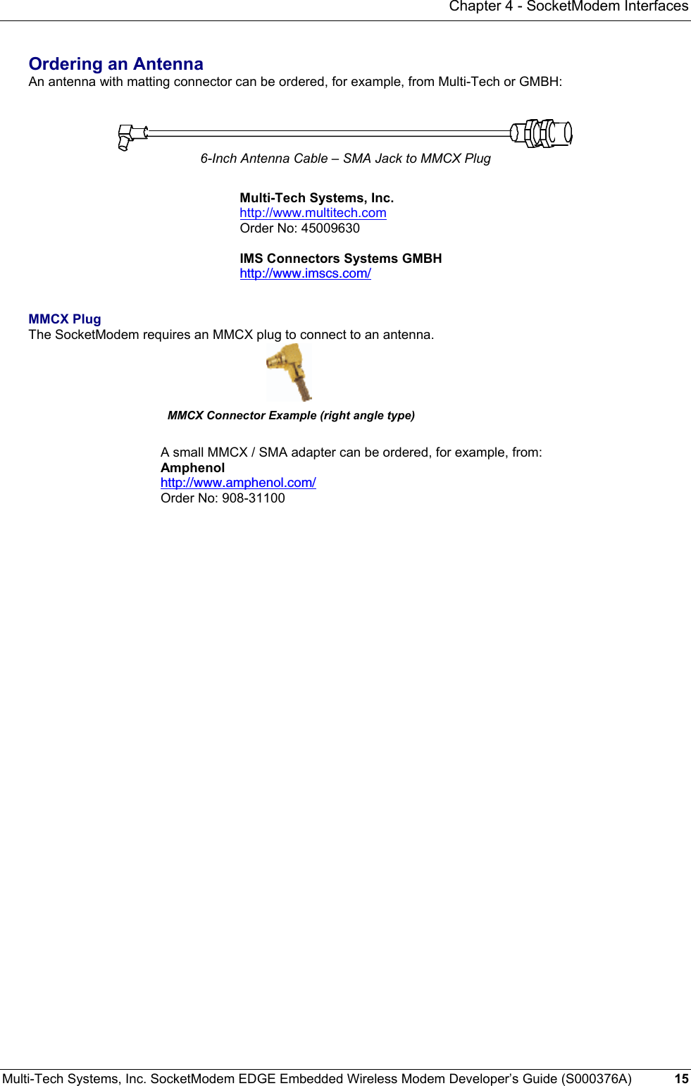 Chapter 4 - SocketModem Interfaces Multi-Tech Systems, Inc. SocketModem EDGE Embedded Wireless Modem Developer’s Guide (S000376A)  15     Ordering an Antenna An antenna with matting connector can be ordered, for example, from Multi-Tech or GMBH:    6-Inch Antenna Cable – SMA Jack to MMCX Plug  Multi-Tech Systems, Inc. http://www.multitech.com Order No: 45009630  IMS Connectors Systems GMBH http://www.imscs.com/   MMCX Plug  The SocketModem requires an MMCX plug to connect to an antenna.                                               MMCX Connector Example (right angle type)  A small MMCX / SMA adapter can be ordered, for example, from: Amphenol  http://www.amphenol.com/ Order No: 908-31100    