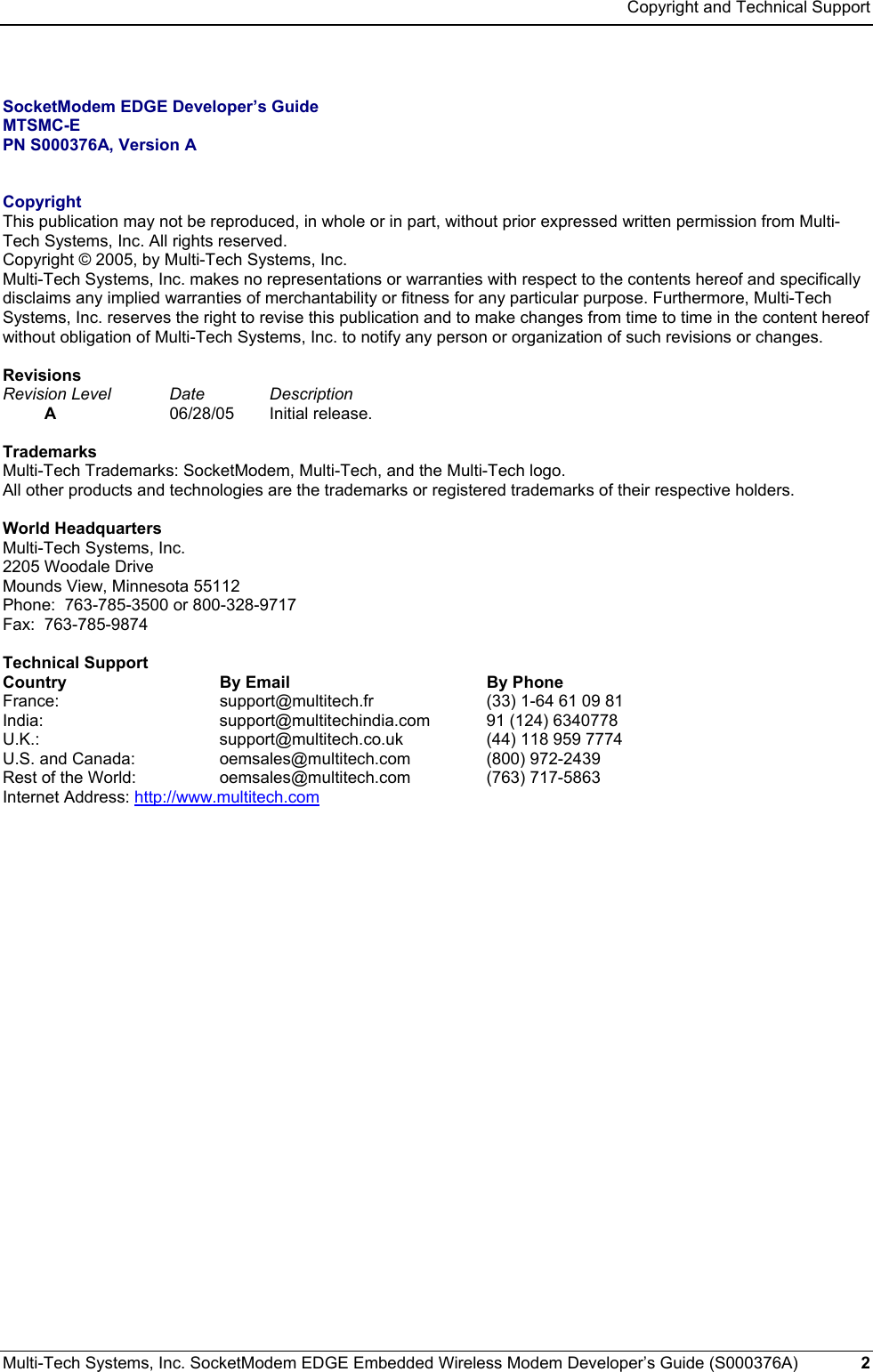 Copyright and Technical Support Multi-Tech Systems, Inc. SocketModem EDGE Embedded Wireless Modem Developer’s Guide (S000376A)  2       SocketModem EDGE Developer’s Guide MTSMC-E PN S000376A, Version A   Copyright This publication may not be reproduced, in whole or in part, without prior expressed written permission from Multi-Tech Systems, Inc. All rights reserved.  Copyright © 2005, by Multi-Tech Systems, Inc.   Multi-Tech Systems, Inc. makes no representations or warranties with respect to the contents hereof and specifically disclaims any implied warranties of merchantability or fitness for any particular purpose. Furthermore, Multi-Tech Systems, Inc. reserves the right to revise this publication and to make changes from time to time in the content hereof without obligation of Multi-Tech Systems, Inc. to notify any person or organization of such revisions or changes.  Revisions Revision Level  Date   Description  A 06/28/05 Initial release.  Trademarks Multi-Tech Trademarks: SocketModem, Multi-Tech, and the Multi-Tech logo. All other products and technologies are the trademarks or registered trademarks of their respective holders.  World Headquarters Multi-Tech Systems, Inc. 2205 Woodale Drive Mounds View, Minnesota 55112 Phone:  763-785-3500 or 800-328-9717 Fax:  763-785-9874  Technical Support  Country  By Email  By Phone France:  support@multitech.fr  (33) 1-64 61 09 81 India:   support@multitechindia.com  91 (124) 6340778 U.K.: support@multitech.co.uk  (44) 118 959 7774 U.S. and Canada:   oemsales@multitech.com (800) 972-2439 Rest of the World:   oemsales@multitech.com (763) 717-5863 Internet Address: http://www.multitech.com 