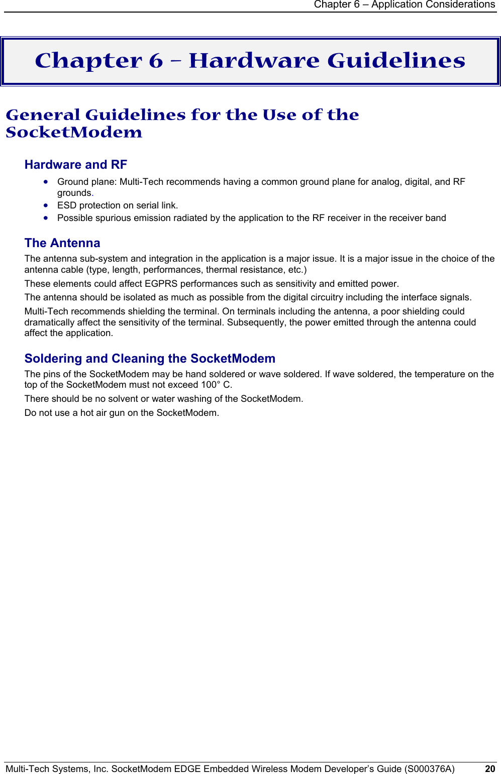 Chapter 6 – Application Considerations Multi-Tech Systems, Inc. SocketModem EDGE Embedded Wireless Modem Developer’s Guide (S000376A)  20      Chapter 6 – Hardware Guidelines  General Guidelines for the Use of the SocketModem Hardware and RF • Ground plane: Multi-Tech recommends having a common ground plane for analog, digital, and RF grounds. • ESD protection on serial link. • Possible spurious emission radiated by the application to the RF receiver in the receiver band The Antenna The antenna sub-system and integration in the application is a major issue. It is a major issue in the choice of the antenna cable (type, length, performances, thermal resistance, etc.) These elements could affect EGPRS performances such as sensitivity and emitted power. The antenna should be isolated as much as possible from the digital circuitry including the interface signals. Multi-Tech recommends shielding the terminal. On terminals including the antenna, a poor shielding could dramatically affect the sensitivity of the terminal. Subsequently, the power emitted through the antenna could affect the application. Soldering and Cleaning the SocketModem The pins of the SocketModem may be hand soldered or wave soldered. If wave soldered, the temperature on the top of the SocketModem must not exceed 100° C.  There should be no solvent or water washing of the SocketModem. Do not use a hot air gun on the SocketModem.    