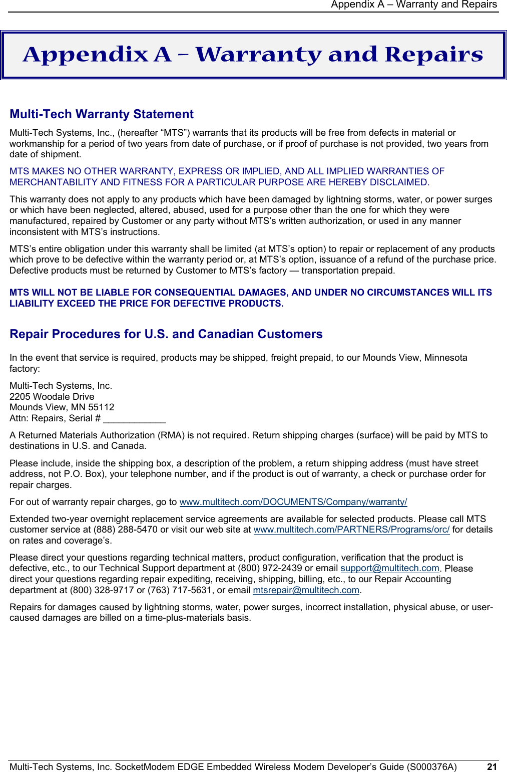 Appendix A – Warranty and Repairs Multi-Tech Systems, Inc. SocketModem EDGE Embedded Wireless Modem Developer’s Guide (S000376A)  21     Appendix A – Warranty and Repairs  Multi-Tech Warranty Statement Multi-Tech Systems, Inc., (hereafter “MTS”) warrants that its products will be free from defects in material or workmanship for a period of two years from date of purchase, or if proof of purchase is not provided, two years from date of shipment.  MTS MAKES NO OTHER WARRANTY, EXPRESS OR IMPLIED, AND ALL IMPLIED WARRANTIES OF MERCHANTABILITY AND FITNESS FOR A PARTICULAR PURPOSE ARE HEREBY DISCLAIMED.  This warranty does not apply to any products which have been damaged by lightning storms, water, or power surges or which have been neglected, altered, abused, used for a purpose other than the one for which they were manufactured, repaired by Customer or any party without MTS’s written authorization, or used in any manner inconsistent with MTS’s instructions.  MTS’s entire obligation under this warranty shall be limited (at MTS’s option) to repair or replacement of any products which prove to be defective within the warranty period or, at MTS’s option, issuance of a refund of the purchase price. Defective products must be returned by Customer to MTS’s factory — transportation prepaid.  MTS WILL NOT BE LIABLE FOR CONSEQUENTIAL DAMAGES, AND UNDER NO CIRCUMSTANCES WILL ITS LIABILITY EXCEED THE PRICE FOR DEFECTIVE PRODUCTS.  Repair Procedures for U.S. and Canadian Customers In the event that service is required, products may be shipped, freight prepaid, to our Mounds View, Minnesota factory:  Multi-Tech Systems, Inc.  2205 Woodale Drive  Mounds View, MN 55112  Attn: Repairs, Serial # ____________  A Returned Materials Authorization (RMA) is not required. Return shipping charges (surface) will be paid by MTS to destinations in U.S. and Canada. Please include, inside the shipping box, a description of the problem, a return shipping address (must have street address, not P.O. Box), your telephone number, and if the product is out of warranty, a check or purchase order for repair charges.  For out of warranty repair charges, go to www.multitech.com/DOCUMENTS/Company/warranty/  Extended two-year overnight replacement service agreements are available for selected products. Please call MTS customer service at (888) 288-5470 or visit our web site at www.multitech.com/PARTNERS/Programs/orc/ for details on rates and coverage’s.  Please direct your questions regarding technical matters, product configuration, verification that the product is defective, etc., to our Technical Support department at (800) 972-2439 or email support@multitech.com. Please direct your questions regarding repair expediting, receiving, shipping, billing, etc., to our Repair Accounting department at (800) 328-9717 or (763) 717-5631, or email mtsrepair@multitech.com.  Repairs for damages caused by lightning storms, water, power surges, incorrect installation, physical abuse, or user-caused damages are billed on a time-plus-materials basis.  