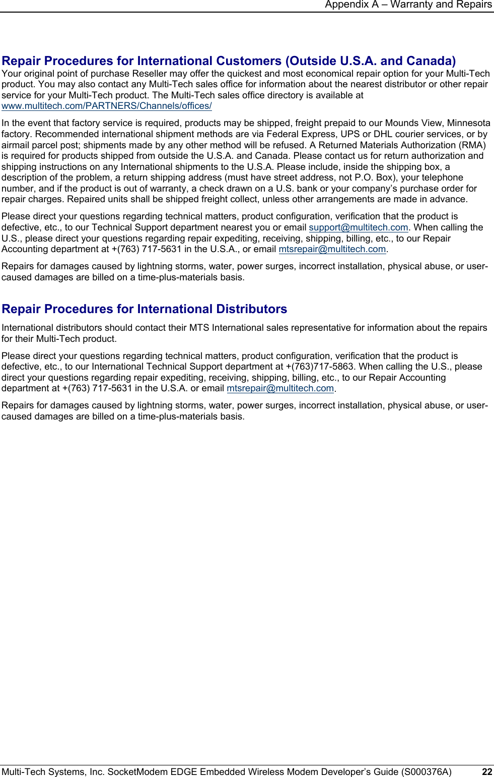 Appendix A – Warranty and Repairs Multi-Tech Systems, Inc. SocketModem EDGE Embedded Wireless Modem Developer’s Guide (S000376A)  22      Repair Procedures for International Customers (Outside U.S.A. and Canada)  Your original point of purchase Reseller may offer the quickest and most economical repair option for your Multi-Tech product. You may also contact any Multi-Tech sales office for information about the nearest distributor or other repair service for your Multi-Tech product. The Multi-Tech sales office directory is available at www.multitech.com/PARTNERS/Channels/offices/  In the event that factory service is required, products may be shipped, freight prepaid to our Mounds View, Minnesota factory. Recommended international shipment methods are via Federal Express, UPS or DHL courier services, or by airmail parcel post; shipments made by any other method will be refused. A Returned Materials Authorization (RMA) is required for products shipped from outside the U.S.A. and Canada. Please contact us for return authorization and shipping instructions on any International shipments to the U.S.A. Please include, inside the shipping box, a description of the problem, a return shipping address (must have street address, not P.O. Box), your telephone number, and if the product is out of warranty, a check drawn on a U.S. bank or your company’s purchase order for repair charges. Repaired units shall be shipped freight collect, unless other arrangements are made in advance.  Please direct your questions regarding technical matters, product configuration, verification that the product is defective, etc., to our Technical Support department nearest you or email support@multitech.com. When calling the U.S., please direct your questions regarding repair expediting, receiving, shipping, billing, etc., to our Repair Accounting department at +(763) 717-5631 in the U.S.A., or email mtsrepair@multitech.com.  Repairs for damages caused by lightning storms, water, power surges, incorrect installation, physical abuse, or user-caused damages are billed on a time-plus-materials basis.  Repair Procedures for International Distributors  International distributors should contact their MTS International sales representative for information about the repairs for their Multi-Tech product.  Please direct your questions regarding technical matters, product configuration, verification that the product is defective, etc., to our International Technical Support department at +(763)717-5863. When calling the U.S., please direct your questions regarding repair expediting, receiving, shipping, billing, etc., to our Repair Accounting department at +(763) 717-5631 in the U.S.A. or email mtsrepair@multitech.com. Repairs for damages caused by lightning storms, water, power surges, incorrect installation, physical abuse, or user-caused damages are billed on a time-plus-materials basis.   