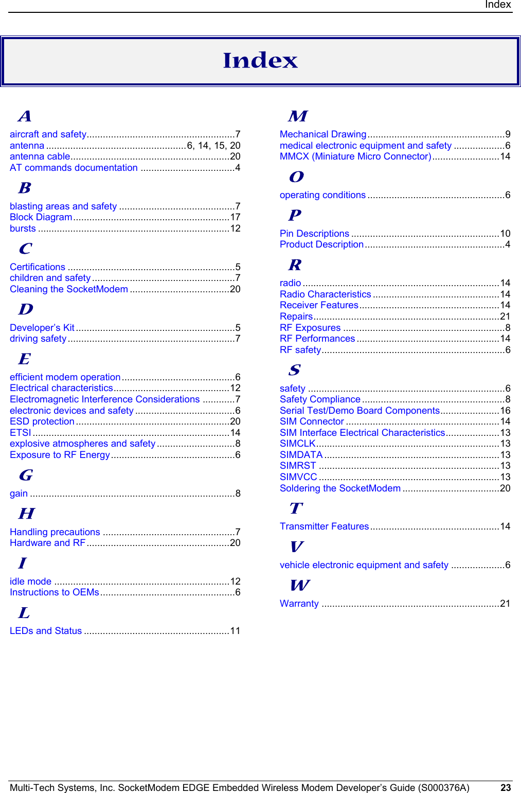 Index Multi-Tech Systems, Inc. SocketModem EDGE Embedded Wireless Modem Developer’s Guide (S000376A)  23      Index  A aircraft and safety.......................................................7 antenna ....................................................6, 14, 15, 20 antenna cable...........................................................20 AT commands documentation ...................................4 B blasting areas and safety ...........................................7 Block Diagram..........................................................17 bursts .......................................................................12 C Certifications ..............................................................5 children and safety .....................................................7 Cleaning the SocketModem .....................................20 D Developer’s Kit ...........................................................5 driving safety ..............................................................7 E efficient modem operation..........................................6 Electrical characteristics...........................................12 Electromagnetic Interference Considerations ............7 electronic devices and safety .....................................6 ESD protection .........................................................20 ETSI .........................................................................14 explosive atmospheres and safety .............................8 Exposure to RF Energy..............................................6 G gain ............................................................................8 H Handling precautions .................................................7 Hardware and RF.....................................................20 I idle mode .................................................................12 Instructions to OEMs..................................................6 L LEDs and Status ......................................................11 M Mechanical Drawing...................................................9 medical electronic equipment and safety ...................6 MMCX (Miniature Micro Connector).........................14 O operating conditions ...................................................6 P Pin Descriptions .......................................................10 Product Description....................................................4 R radio .........................................................................14 Radio Characteristics ...............................................14 Receiver Features....................................................14 Repairs.....................................................................21 RF Exposures ............................................................8 RF Performances .....................................................14 RF safety....................................................................6 S safety .........................................................................6 Safety Compliance.....................................................8 Serial Test/Demo Board Components......................16 SIM Connector .........................................................14 SIM Interface Electrical Characteristics....................13 SIMCLK....................................................................13 SIMDATA .................................................................13 SIMRST ...................................................................13 SIMVCC ...................................................................13 Soldering the SocketModem ....................................20 T Transmitter Features................................................14 V vehicle electronic equipment and safety ....................6 W Warranty ..................................................................21  