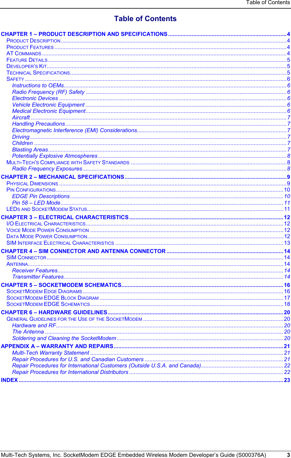 Table of Contents Multi-Tech Systems, Inc. SocketModem EDGE Embedded Wireless Modem Developer’s Guide (S000376A)  3      Table of Contents  CHAPTER 1 – PRODUCT DESCRIPTION AND SPECIFICATIONS ............................................................................4 PRODUCT DESCRIPTION.................................................................................................................................................4 PRODUCT FEATURES .....................................................................................................................................................4 AT COMMANDS .............................................................................................................................................................4 FEATURE DETAILS .........................................................................................................................................................5 DEVELOPER’S KIT..........................................................................................................................................................5 TECHNICAL SPECIFICATIONS...........................................................................................................................................5 SAFETY ........................................................................................................................................................................6 Instructions to OEMs...............................................................................................................................................6 Radio Frequency (RF) Safety .................................................................................................................................6 Electronic Devices ..................................................................................................................................................6 Vehicle Electronic Equipment .................................................................................................................................6 Medical Electronic Equipment.................................................................................................................................6 Aircraft ....................................................................................................................................................................7 Handling Precautions..............................................................................................................................................7 Electromagnetic Interference (EMI) Considerations................................................................................................7 Driving.....................................................................................................................................................................7 Children ..................................................................................................................................................................7 Blasting Areas.........................................................................................................................................................7 Potentially Explosive Atmospheres .........................................................................................................................8 MULTI-TECH’S COMPLIANCE WITH SAFETY STANDARDS ....................................................................................................8 Radio Frequency Exposures...................................................................................................................................8 CHAPTER 2 – MECHANICAL SPECIFICATIONS........................................................................................................9 PHYSICAL DIMENSIONS ..................................................................................................................................................9 PIN CONFIGURATIONS..................................................................................................................................................10 EDGE Pin Descriptions.........................................................................................................................................10 Pin 58 – LED Mode...............................................................................................................................................11 LEDS AND SOCKETMODEM STATUS..............................................................................................................................11 CHAPTER 3 – ELECTRICAL CHARACTERISTICS ...................................................................................................12 I/O ELECTRICAL CHARACTERISTICS...............................................................................................................................12 VOICE MODE POWER CONSUMPTION ............................................................................................................................12 DATA MODE POWER CONSUMPTION..............................................................................................................................12 SIM INTERFACE ELECTRICAL CHARACTERISTICS ............................................................................................................13 CHAPTER 4 – SIM CONNECTOR AND ANTENNA CONNECTOR ...........................................................................14 SIM CONNECTOR........................................................................................................................................................14 ANTENNA....................................................................................................................................................................14 Receiver Features.................................................................................................................................................14 Transmitter Features.............................................................................................................................................14 CHAPTER 5 – SOCKETMODEM SCHEMATICS........................................................................................................16 SOCKETMODEM EDGE DIAGRAMS.................................................................................................................................16 SOCKETMODEM EDGE BLOCK DIAGRAM ......................................................................................................................17 SOCKETMODEM EDGE SCHEMATICS............................................................................................................................ 18 CHAPTER 6 – HARDWARE GUIDELINES.................................................................................................................20 GENERAL GUIDELINES FOR THE USE OF THE SOCKETMODEM ..........................................................................................20 Hardware and RF..................................................................................................................................................20 The Antenna .........................................................................................................................................................20 Soldering and Cleaning the SocketModem...........................................................................................................20 APPENDIX A – WARRANTY AND REPAIRS.............................................................................................................21 Multi-Tech Warranty Statement ............................................................................................................................21 Repair Procedures for U.S. and Canadian Customers .........................................................................................21 Repair Procedures for International Customers (Outside U.S.A. and Canada).....................................................22 Repair Procedures for International Distributors ...................................................................................................22 INDEX ..........................................................................................................................................................................23  