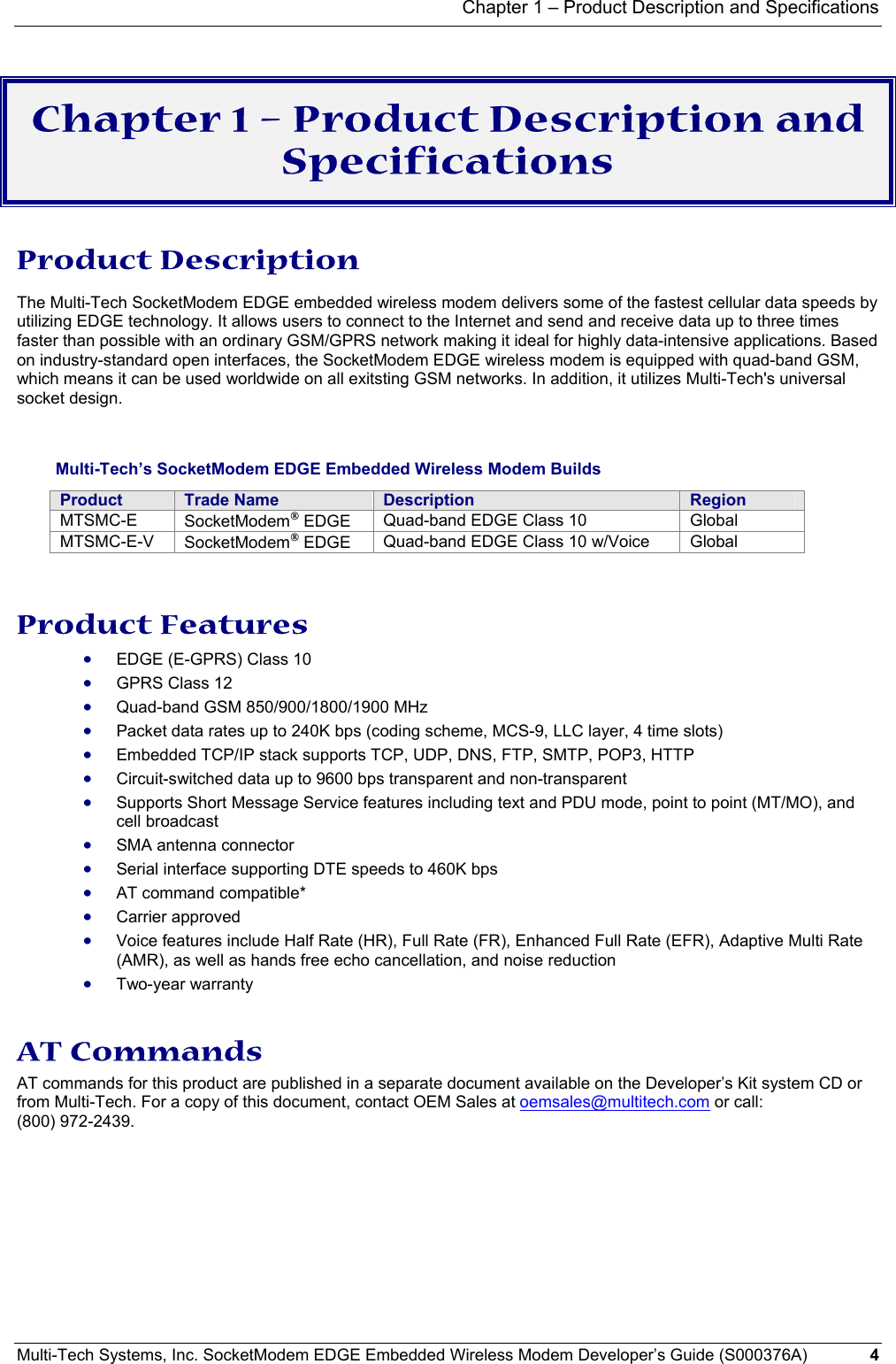 Chapter 1 – Product Description and Specifications Multi-Tech Systems, Inc. SocketModem EDGE Embedded Wireless Modem Developer’s Guide (S000376A)  4       Chapter 1 – Product Description and Specifications Product Description The Multi-Tech SocketModem EDGE embedded wireless modem delivers some of the fastest cellular data speeds by utilizing EDGE technology. It allows users to connect to the Internet and send and receive data up to three times faster than possible with an ordinary GSM/GPRS network making it ideal for highly data-intensive applications. Based on industry-standard open interfaces, the SocketModem EDGE wireless modem is equipped with quad-band GSM, which means it can be used worldwide on all exitsting GSM networks. In addition, it utilizes Multi-Tech&apos;s universal socket design.     Multi-Tech’s SocketModem EDGE Embedded Wireless Modem Builds Product  Trade Name  Description  Region MTSMC-E  SocketModem EDGE  Quad-band EDGE Class 10  Global MTSMC-E-V  SocketModem EDGE  Quad-band EDGE Class 10 w/Voice  Global    Product Features • EDGE (E-GPRS) Class 10 • GPRS Class 12 • Quad-band GSM 850/900/1800/1900 MHz • Packet data rates up to 240K bps (coding scheme, MCS-9, LLC layer, 4 time slots) • Embedded TCP/IP stack supports TCP, UDP, DNS, FTP, SMTP, POP3, HTTP • Circuit-switched data up to 9600 bps transparent and non-transparent • Supports Short Message Service features including text and PDU mode, point to point (MT/MO), and cell broadcast • SMA antenna connector • Serial interface supporting DTE speeds to 460K bps • AT command compatible* • Carrier approved • Voice features include Half Rate (HR), Full Rate (FR), Enhanced Full Rate (EFR), Adaptive Multi Rate (AMR), as well as hands free echo cancellation, and noise reduction • Two-year warranty   AT Commands  AT commands for this product are published in a separate document available on the Developer’s Kit system CD or from Multi-Tech. For a copy of this document, contact OEM Sales at oemsales@multitech.com or call: (800) 972-2439.  