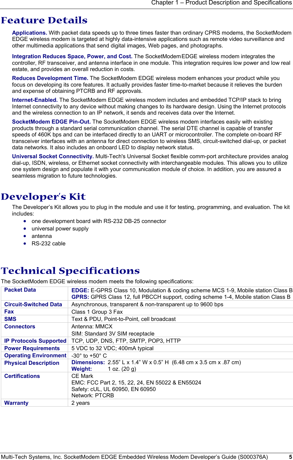 Chapter 1 – Product Description and Specifications Multi-Tech Systems, Inc. SocketModem EDGE Embedded Wireless Modem Developer’s Guide (S000376A)  5      Feature Details Applications. With packet data speeds up to three times faster than ordinary CPRS modems, the SocketModem EDGE wireless modem is targeted at highly data-intensive applications such as remote video surveillance and other multimedia applications that send digital images, Web pages, and photographs. Integration Reduces Space, Power, and Cost. The SocketModem EDGE wireless modem integrates the controller, RF transceiver, and antenna interface in one module. This integration requires low power and low real estate, and provides an overall reduction in costs. Reduces Development Time. The SocketModem EDGE wireless modem enhances your product while you focus on developing its core features. It actually provides faster time-to-market because it relieves the burden and expense of obtaining PTCRB and RF approvals. Internet-Enabled. The SocketModem EDGE wireless modem includes and embedded TCP/IP stack to bring Internet connectivity to any device without making changes to its hardware design. Using the Internet protocols and the wireless connection to an IP network, it sends and receives data over the Internet.  SocketModem EDGE Pin-Out. The SocketModem EDGE wireless modem interfaces easily with existing products through a standard serial communication channel. The serial DTE channel is capable of transfer speeds of 460K bps and can be interfaced directly to an UART or microcontroller. The complete on-board RF transceiver interfaces with an antenna for direct connection to wireless SMS, circuit-switched dial-up, or packet data networks. It also includes an onboard LED to display network status. Universal Socket Connectivity. Multi-Tech&apos;s Universal Socket flexible comm-port architecture provides analog dial-up, ISDN, wireless, or Ethernet socket connectivity with interchangeable modules. This allows you to utilize one system design and populate it with your communication module of choice. In addition, you are assured a seamless migration to future technologies.   Developer’s Kit The Developer’s Kit allows you to plug in the module and use it for testing, programming, and evaluation. The kit includes: • one development board with RS-232 DB-25 connector  • universal power supply  • antenna  • RS-232 cable    Technical Specifications The SocketModem EDGE wireless modem meets the following specifications:  Packet Data   EDGE: E-GPRS Class 10, Modulation &amp; coding scheme MCS 1-9, Mobile station Class BGPRS: GPRS Class 12, full PBCCH support, coding scheme 1-4, Mobile station Class B Circuit-Switched Data  Asynchronous, transparent &amp; non-transparent up to 9600 bps Fax   Class 1 Group 3 Fax SMS   Text &amp; PDU, Point-to-Point, cell broadcast Connectors  Antenna: MMCX SIM: Standard 3V SIM receptacle IP Protocols Supported  TCP, UDP, DNS, FTP, SMTP, POP3, HTTP Power Requirements  5 VDC to 32 VDC; 400mA typical Operating Environment  -30° to +50° C  Physical Description  Dimensions:  2.55” L x 1.4” W x 0.5” H  (6.48 cm x 3.5 cm x .87 cm) Weight:   1 oz. (20 g)  Certifications  CE Mark EMC: FCC Part 2, 15, 22, 24, EN 55022 &amp; EN55024 Safety: cUL, UL 60950, EN 60950 Network: PTCRB Warranty  2 years  