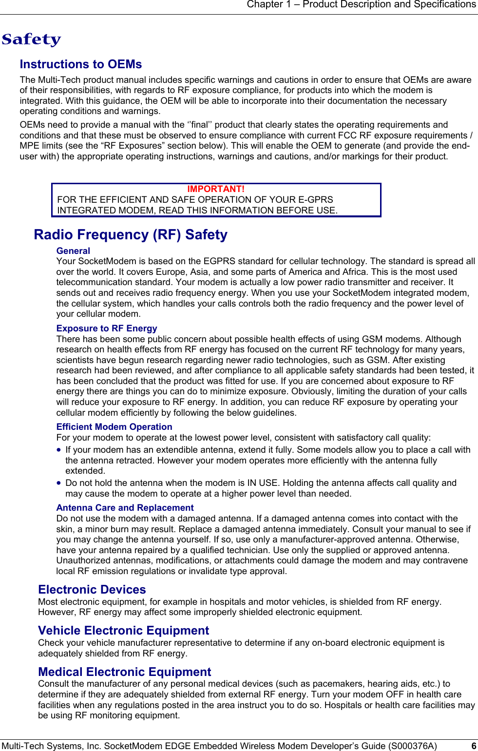 Chapter 1 – Product Description and Specifications Multi-Tech Systems, Inc. SocketModem EDGE Embedded Wireless Modem Developer’s Guide (S000376A)  6      Safety Instructions to OEMs The Multi-Tech product manual includes specific warnings and cautions in order to ensure that OEMs are aware of their responsibilities, with regards to RF exposure compliance, for products into which the modem is integrated. With this guidance, the OEM will be able to incorporate into their documentation the necessary operating conditions and warnings.  OEMs need to provide a manual with the ‘’final’’ product that clearly states the operating requirements and conditions and that these must be observed to ensure compliance with current FCC RF exposure requirements / MPE limits (see the “RF Exposures” section below). This will enable the OEM to generate (and provide the end-user with) the appropriate operating instructions, warnings and cautions, and/or markings for their product.   IMPORTANT! FOR THE EFFICIENT AND SAFE OPERATION OF YOUR E-GPRS INTEGRATED MODEM, READ THIS INFORMATION BEFORE USE. Radio Frequency (RF) Safety General Your SocketModem is based on the EGPRS standard for cellular technology. The standard is spread all over the world. It covers Europe, Asia, and some parts of America and Africa. This is the most used telecommunication standard. Your modem is actually a low power radio transmitter and receiver. It sends out and receives radio frequency energy. When you use your SocketModem integrated modem, the cellular system, which handles your calls controls both the radio frequency and the power level of your cellular modem. Exposure to RF Energy There has been some public concern about possible health effects of using GSM modems. Although research on health effects from RF energy has focused on the current RF technology for many years, scientists have begun research regarding newer radio technologies, such as GSM. After existing research had been reviewed, and after compliance to all applicable safety standards had been tested, it has been concluded that the product was fitted for use. If you are concerned about exposure to RF energy there are things you can do to minimize exposure. Obviously, limiting the duration of your calls will reduce your exposure to RF energy. In addition, you can reduce RF exposure by operating your cellular modem efficiently by following the below guidelines. Efficient Modem Operation For your modem to operate at the lowest power level, consistent with satisfactory call quality:  • If your modem has an extendible antenna, extend it fully. Some models allow you to place a call with the antenna retracted. However your modem operates more efficiently with the antenna fully extended.  • Do not hold the antenna when the modem is IN USE. Holding the antenna affects call quality and may cause the modem to operate at a higher power level than needed. Antenna Care and Replacement Do not use the modem with a damaged antenna. If a damaged antenna comes into contact with the skin, a minor burn may result. Replace a damaged antenna immediately. Consult your manual to see if you may change the antenna yourself. If so, use only a manufacturer-approved antenna. Otherwise, have your antenna repaired by a qualified technician. Use only the supplied or approved antenna. Unauthorized antennas, modifications, or attachments could damage the modem and may contravene local RF emission regulations or invalidate type approval. Electronic Devices Most electronic equipment, for example in hospitals and motor vehicles, is shielded from RF energy. However, RF energy may affect some improperly shielded electronic equipment. Vehicle Electronic Equipment Check your vehicle manufacturer representative to determine if any on-board electronic equipment is adequately shielded from RF energy. Medical Electronic Equipment Consult the manufacturer of any personal medical devices (such as pacemakers, hearing aids, etc.) to determine if they are adequately shielded from external RF energy. Turn your modem OFF in health care facilities when any regulations posted in the area instruct you to do so. Hospitals or health care facilities may be using RF monitoring equipment. 