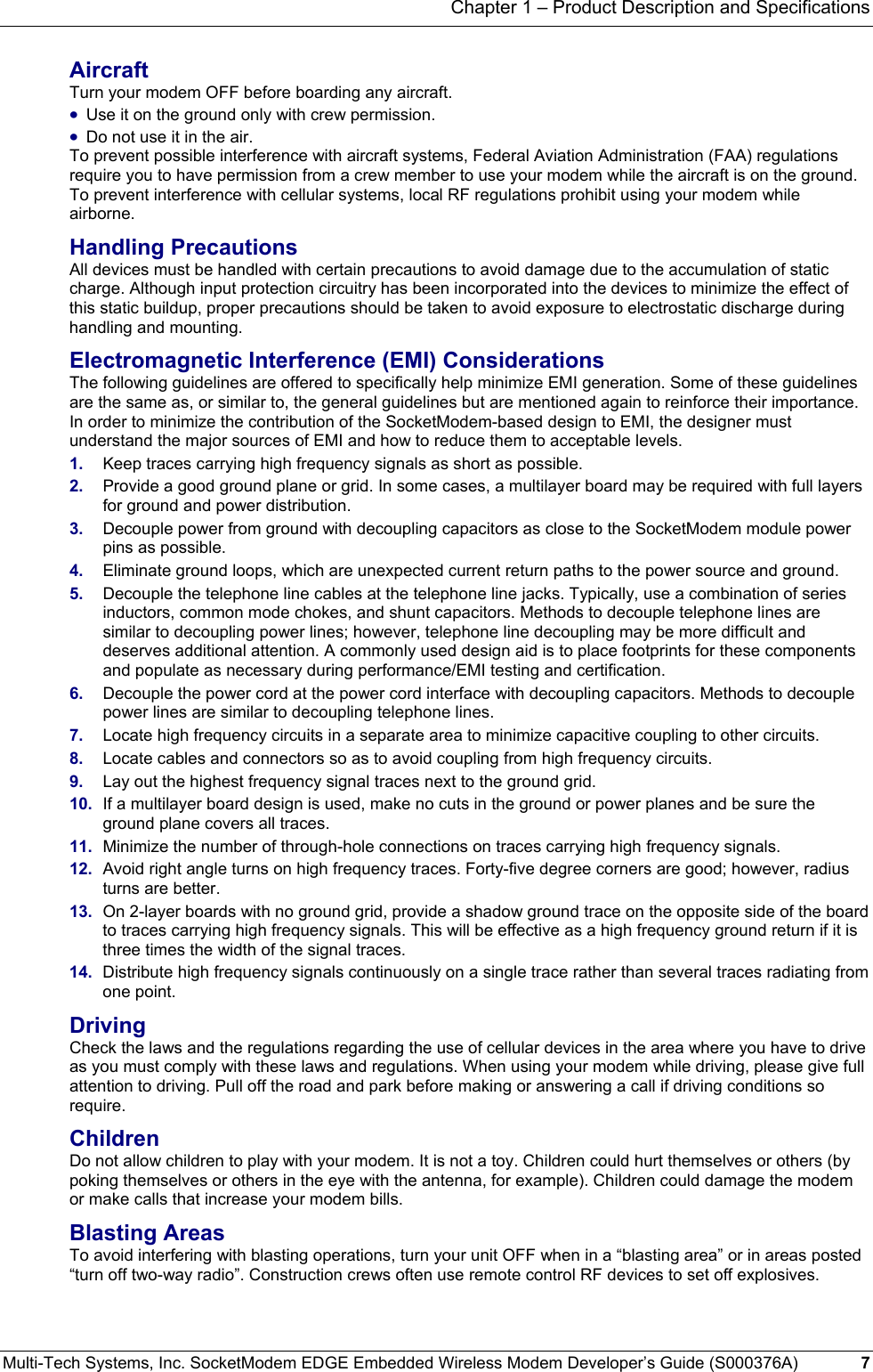 Chapter 1 – Product Description and Specifications Multi-Tech Systems, Inc. SocketModem EDGE Embedded Wireless Modem Developer’s Guide (S000376A)  7      Aircraft Turn your modem OFF before boarding any aircraft.  • Use it on the ground only with crew permission.  • Do not use it in the air. To prevent possible interference with aircraft systems, Federal Aviation Administration (FAA) regulations require you to have permission from a crew member to use your modem while the aircraft is on the ground. To prevent interference with cellular systems, local RF regulations prohibit using your modem while airborne. Handling Precautions All devices must be handled with certain precautions to avoid damage due to the accumulation of static charge. Although input protection circuitry has been incorporated into the devices to minimize the effect of this static buildup, proper precautions should be taken to avoid exposure to electrostatic discharge during handling and mounting. Electromagnetic Interference (EMI) Considerations The following guidelines are offered to specifically help minimize EMI generation. Some of these guidelines are the same as, or similar to, the general guidelines but are mentioned again to reinforce their importance. In order to minimize the contribution of the SocketModem-based design to EMI, the designer must understand the major sources of EMI and how to reduce them to acceptable levels.  1.  Keep traces carrying high frequency signals as short as possible. 2.  Provide a good ground plane or grid. In some cases, a multilayer board may be required with full layers for ground and power distribution. 3.  Decouple power from ground with decoupling capacitors as close to the SocketModem module power pins as possible. 4.  Eliminate ground loops, which are unexpected current return paths to the power source and ground. 5.  Decouple the telephone line cables at the telephone line jacks. Typically, use a combination of series inductors, common mode chokes, and shunt capacitors. Methods to decouple telephone lines are similar to decoupling power lines; however, telephone line decoupling may be more difficult and deserves additional attention. A commonly used design aid is to place footprints for these components and populate as necessary during performance/EMI testing and certification. 6.  Decouple the power cord at the power cord interface with decoupling capacitors. Methods to decouple power lines are similar to decoupling telephone lines. 7.  Locate high frequency circuits in a separate area to minimize capacitive coupling to other circuits. 8.  Locate cables and connectors so as to avoid coupling from high frequency circuits. 9.  Lay out the highest frequency signal traces next to the ground grid. 10.  If a multilayer board design is used, make no cuts in the ground or power planes and be sure the ground plane covers all traces. 11.  Minimize the number of through-hole connections on traces carrying high frequency signals. 12.  Avoid right angle turns on high frequency traces. Forty-five degree corners are good; however, radius turns are better. 13.  On 2-layer boards with no ground grid, provide a shadow ground trace on the opposite side of the board to traces carrying high frequency signals. This will be effective as a high frequency ground return if it is three times the width of the signal traces. 14.  Distribute high frequency signals continuously on a single trace rather than several traces radiating from one point. Driving Check the laws and the regulations regarding the use of cellular devices in the area where you have to drive as you must comply with these laws and regulations. When using your modem while driving, please give full attention to driving. Pull off the road and park before making or answering a call if driving conditions so require. Children Do not allow children to play with your modem. It is not a toy. Children could hurt themselves or others (by poking themselves or others in the eye with the antenna, for example). Children could damage the modem or make calls that increase your modem bills. Blasting Areas To avoid interfering with blasting operations, turn your unit OFF when in a “blasting area” or in areas posted “turn off two-way radio”. Construction crews often use remote control RF devices to set off explosives. 