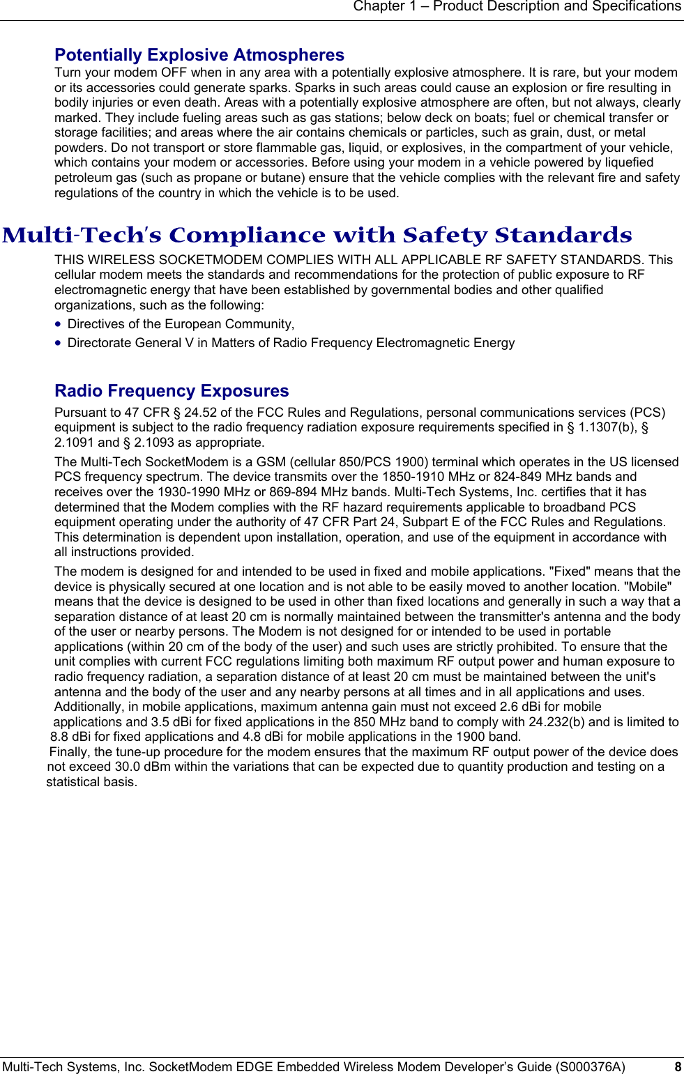 Chapter 1 – Product Description and Specifications Multi-Tech Systems, Inc. SocketModem EDGE Embedded Wireless Modem Developer’s Guide (S000376A)  8      Potentially Explosive Atmospheres Turn your modem OFF when in any area with a potentially explosive atmosphere. It is rare, but your modem or its accessories could generate sparks. Sparks in such areas could cause an explosion or fire resulting in bodily injuries or even death. Areas with a potentially explosive atmosphere are often, but not always, clearly marked. They include fueling areas such as gas stations; below deck on boats; fuel or chemical transfer or storage facilities; and areas where the air contains chemicals or particles, such as grain, dust, or metal powders. Do not transport or store flammable gas, liquid, or explosives, in the compartment of your vehicle, which contains your modem or accessories. Before using your modem in a vehicle powered by liquefied petroleum gas (such as propane or butane) ensure that the vehicle complies with the relevant fire and safety regulations of the country in which the vehicle is to be used.  Multi-Tech’s Compliance with Safety Standards THIS WIRELESS SOCKETMODEM COMPLIES WITH ALL APPLICABLE RF SAFETY STANDARDS. This cellular modem meets the standards and recommendations for the protection of public exposure to RF electromagnetic energy that have been established by governmental bodies and other qualified organizations, such as the following:  • Directives of the European Community,  • Directorate General V in Matters of Radio Frequency Electromagnetic Energy Radio Frequency Exposures Pursuant to 47 CFR § 24.52 of the FCC Rules and Regulations, personal communications services (PCS) equipment is subject to the radio frequency radiation exposure requirements specified in § 1.1307(b), § 2.1091 and § 2.1093 as appropriate. The Multi-Tech SocketModem is a GSM (cellular 850/PCS 1900) terminal which operates in the US licensed PCS frequency spectrum. The device transmits over the 1850-1910 MHz or 824-849 MHz bands and receives over the 1930-1990 MHz or 869-894 MHz bands. Multi-Tech Systems, Inc. certifies that it has determined that the Modem complies with the RF hazard requirements applicable to broadband PCS equipment operating under the authority of 47 CFR Part 24, Subpart E of the FCC Rules and Regulations. This determination is dependent upon installation, operation, and use of the equipment in accordance with all instructions provided. The modem is designed for and intended to be used in fixed and mobile applications. &quot;Fixed&quot; means that the device is physically secured at one location and is not able to be easily moved to another location. &quot;Mobile&quot; means that the device is designed to be used in other than fixed locations and generally in such a way that a separation distance of at least 20 cm is normally maintained between the transmitter&apos;s antenna and the body of the user or nearby persons. The Modem is not designed for or intended to be used in portable applications (within 20 cm of the body of the user) and such uses are strictly prohibited. To ensure that the unit complies with current FCC regulations limiting both maximum RF output power and human exposure to radio frequency radiation, a separation distance of at least 20 cm must be maintained between the unit&apos;s antenna and the body of the user and any nearby persons at all times and in all applications and uses. Additionally, in mobile applications, maximum antenna gain must not exceed 2.6 dBi for mobile              applications and 3.5 dBi for fixed applications in the 850 MHz band to comply with 24.232(b) and is limited to                                                         8.8 dBi for fixed applications and 4.8 dBi for mobile applications in the 1900 band.                                                                       Finally, the tune-up procedure for the modem ensures that the maximum RF output power of the device does                                                                                                   not exceed 30.0 dBm within the variations that can be expected due to quantity production and testing on a                                                                                                                statistical basis.     