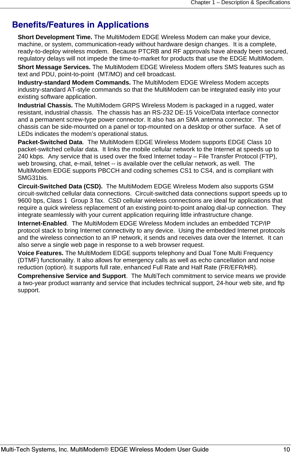 Chapter 1 – Description &amp; Specifications Multi-Tech Systems, Inc. MultiModem® EDGE Wireless Modem User Guide  10  Benefits/Features in Applications  Short Development Time. The MultiModem EDGE Wireless Modem can make your device, machine, or system, communication-ready without hardware design changes.  It is a complete, ready-to-deploy wireless modem.  Because PTCRB and RF approvals have already been secured, regulatory delays will not impede the time-to-market for products that use the EDGE MultiModem.  Short Message Services. The MultiModem EDGE Wireless Modem offers SMS features such as text and PDU, point-to-point  (MT/MO) and cell broadcast.  Industry-standard Modem Commands. The MultiModem EDGE Wireless Modem accepts industry-standard AT-style commands so that the MultiModem can be integrated easily into your existing software application. Industrial Chassis. The MultiModem GRPS Wireless Modem is packaged in a rugged, water resistant, industrial chassis.  The chassis has an RS-232 DE-15 Voice/Data interface connector and a permanent screw-type power connector. It also has an SMA antenna connector.  The chassis can be side-mounted on a panel or top-mounted on a desktop or other surface.  A set of LEDs indicates the modem’s operational status. Packet-Switched Data.  The MultiModem EDGE Wireless Modem supports EDGE Class 10 packet-switched cellular data.  It links the mobile cellular network to the Internet at speeds up to 240 kbps.  Any service that is used over the fixed Internet today – File Transfer Protocol (FTP), web browsing, chat, e-mail, telnet -- is available over the cellular network, as well.  The MultiModem EDGE supports PBCCH and coding schemes CS1 to CS4, and is compliant with SMG31bis. Circuit-Switched Data (CSD).  The MultiModem EDGE Wireless Modem also supports GSM circuit-switched cellular data connections.  Circuit-switched data connections support speeds up to 9600 bps, Class 1  Group 3 fax.  CSD cellular wireless connections are ideal for applications that require a quick wireless replacement of an existing point-to-point analog dial-up connection.  They integrate seamlessly with your current application requiring little infrastructure change. Internet-Enabled.  The MultiModem EDGE Wireless Modem includes an embedded TCP/IP protocol stack to bring Internet connectivity to any device.  Using the embedded Internet protocols and the wireless connection to an IP network, it sends and receives data over the Internet.  It can also serve a single web page in response to a web browser request. Voice Features. The MultiModem EDGE supports telephony and Dual Tone Multi Frequency (DTMF) functionality. It also allows for emergency calls as well as echo cancellation and noise reduction (option). It supports full rate, enhanced Full Rate and Half Rate (FR/EFR/HR). Comprehensive Service and Support.  The MultiTech commitment to service means we provide a two-year product warranty and service that includes technical support, 24-hour web site, and ftp support.    